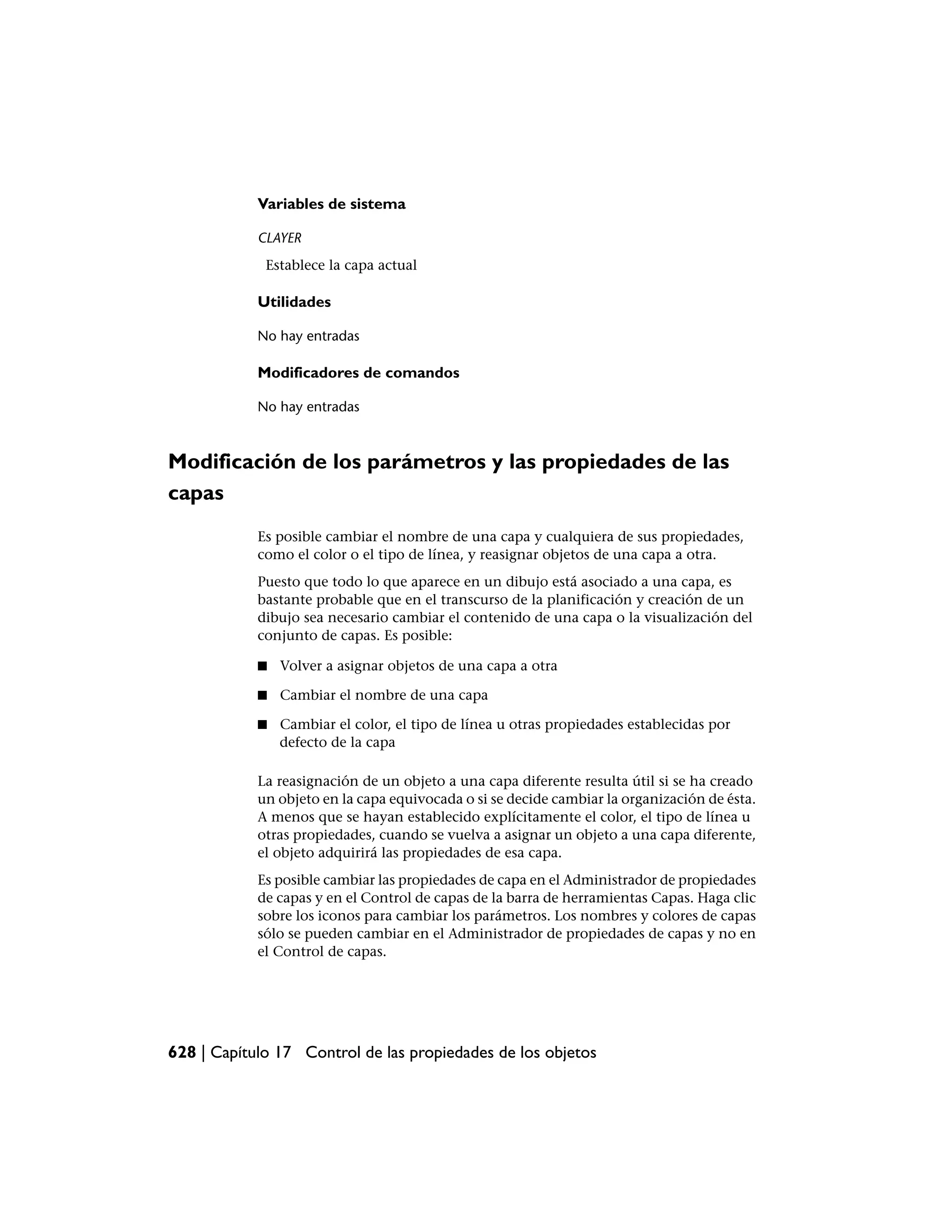 Variables de sistema

            CLAYER
             Establece la capa actual

            Utilidades

            No hay entradas

            Modificadores de comandos

            No hay entradas



Modificación de los parámetros y las propiedades de las
capas
            Es posible cambiar el nombre de una capa y cualquiera de sus propiedades,
            como el color o el tipo de línea, y reasignar objetos de una capa a otra.
            Puesto que todo lo que aparece en un dibujo está asociado a una capa, es
            bastante probable que en el transcurso de la planificación y creación de un
            dibujo sea necesario cambiar el contenido de una capa o la visualización del
            conjunto de capas. Es posible:

            ■   Volver a asignar objetos de una capa a otra

            ■   Cambiar el nombre de una capa

            ■   Cambiar el color, el tipo de línea u otras propiedades establecidas por
                defecto de la capa

            La reasignación de un objeto a una capa diferente resulta útil si se ha creado
            un objeto en la capa equivocada o si se decide cambiar la organización de ésta.
            A menos que se hayan establecido explícitamente el color, el tipo de línea u
            otras propiedades, cuando se vuelva a asignar un objeto a una capa diferente,
            el objeto adquirirá las propiedades de esa capa.
            Es posible cambiar las propiedades de capa en el Administrador de propiedades
            de capas y en el Control de capas de la barra de herramientas Capas. Haga clic
            sobre los iconos para cambiar los parámetros. Los nombres y colores de capas
            sólo se pueden cambiar en el Administrador de propiedades de capas y no en
            el Control de capas.




628 | Capítulo 17 Control de las propiedades de los objetos
 