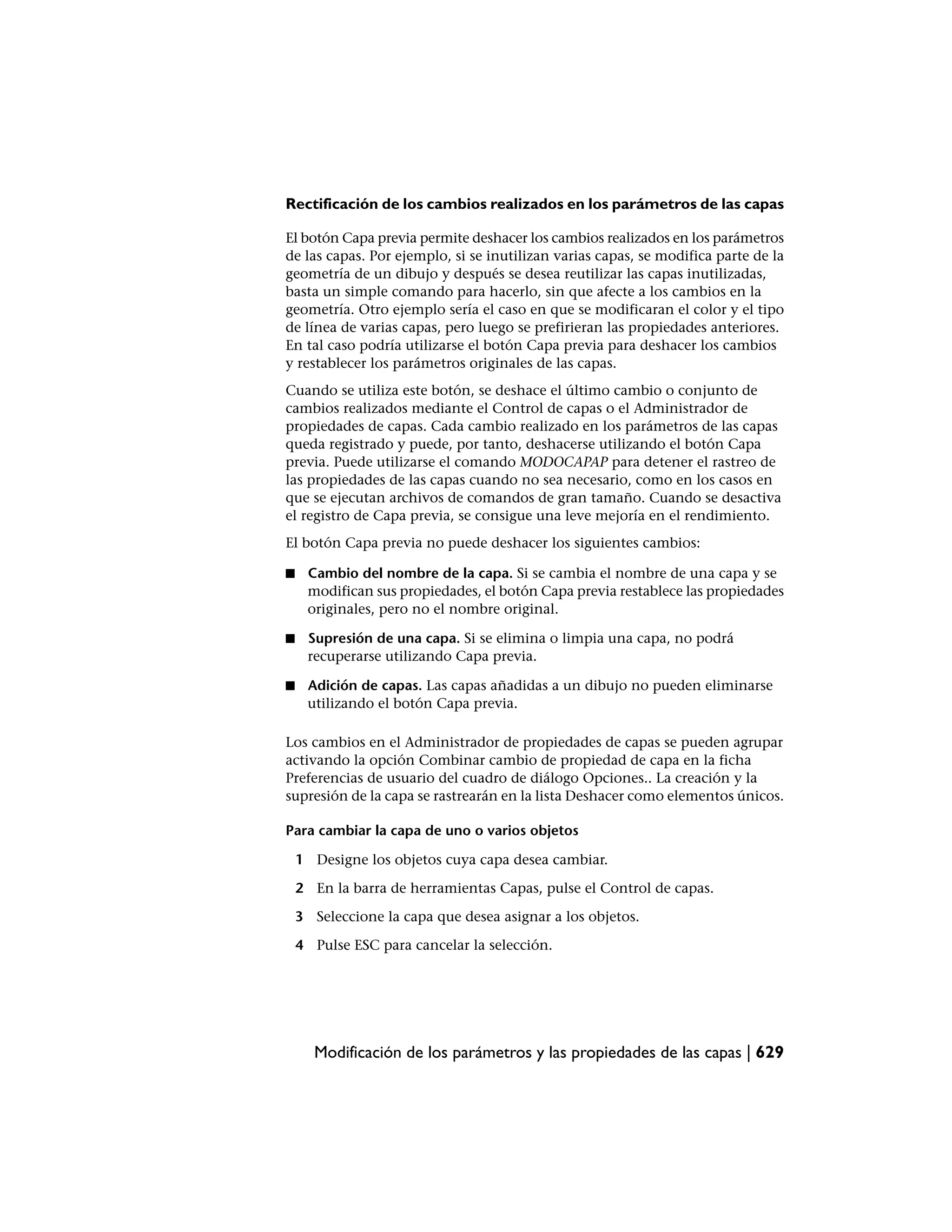 Rectificación de los cambios realizados en los parámetros de las capas

El botón Capa previa permite deshacer los cambios realizados en los parámetros
de las capas. Por ejemplo, si se inutilizan varias capas, se modifica parte de la
geometría de un dibujo y después se desea reutilizar las capas inutilizadas,
basta un simple comando para hacerlo, sin que afecte a los cambios en la
geometría. Otro ejemplo sería el caso en que se modificaran el color y el tipo
de línea de varias capas, pero luego se prefirieran las propiedades anteriores.
En tal caso podría utilizarse el botón Capa previa para deshacer los cambios
y restablecer los parámetros originales de las capas.
Cuando se utiliza este botón, se deshace el último cambio o conjunto de
cambios realizados mediante el Control de capas o el Administrador de
propiedades de capas. Cada cambio realizado en los parámetros de las capas
queda registrado y puede, por tanto, deshacerse utilizando el botón Capa
previa. Puede utilizarse el comando MODOCAPAP para detener el rastreo de
las propiedades de las capas cuando no sea necesario, como en los casos en
que se ejecutan archivos de comandos de gran tamaño. Cuando se desactiva
el registro de Capa previa, se consigue una leve mejoría en el rendimiento.
El botón Capa previa no puede deshacer los siguientes cambios:

■    Cambio del nombre de la capa. Si se cambia el nombre de una capa y se
     modifican sus propiedades, el botón Capa previa restablece las propiedades
     originales, pero no el nombre original.

■    Supresión de una capa. Si se elimina o limpia una capa, no podrá
     recuperarse utilizando Capa previa.

■    Adición de capas. Las capas añadidas a un dibujo no pueden eliminarse
     utilizando el botón Capa previa.

Los cambios en el Administrador de propiedades de capas se pueden agrupar
activando la opción Combinar cambio de propiedad de capa en la ficha
Preferencias de usuario del cuadro de diálogo Opciones.. La creación y la
supresión de la capa se rastrearán en la lista Deshacer como elementos únicos.

Para cambiar la capa de uno o varios objetos

    1 Designe los objetos cuya capa desea cambiar.

    2 En la barra de herramientas Capas, pulse el Control de capas.

    3 Seleccione la capa que desea asignar a los objetos.

    4 Pulse ESC para cancelar la selección.




      Modificación de los parámetros y las propiedades de las capas | 629
 