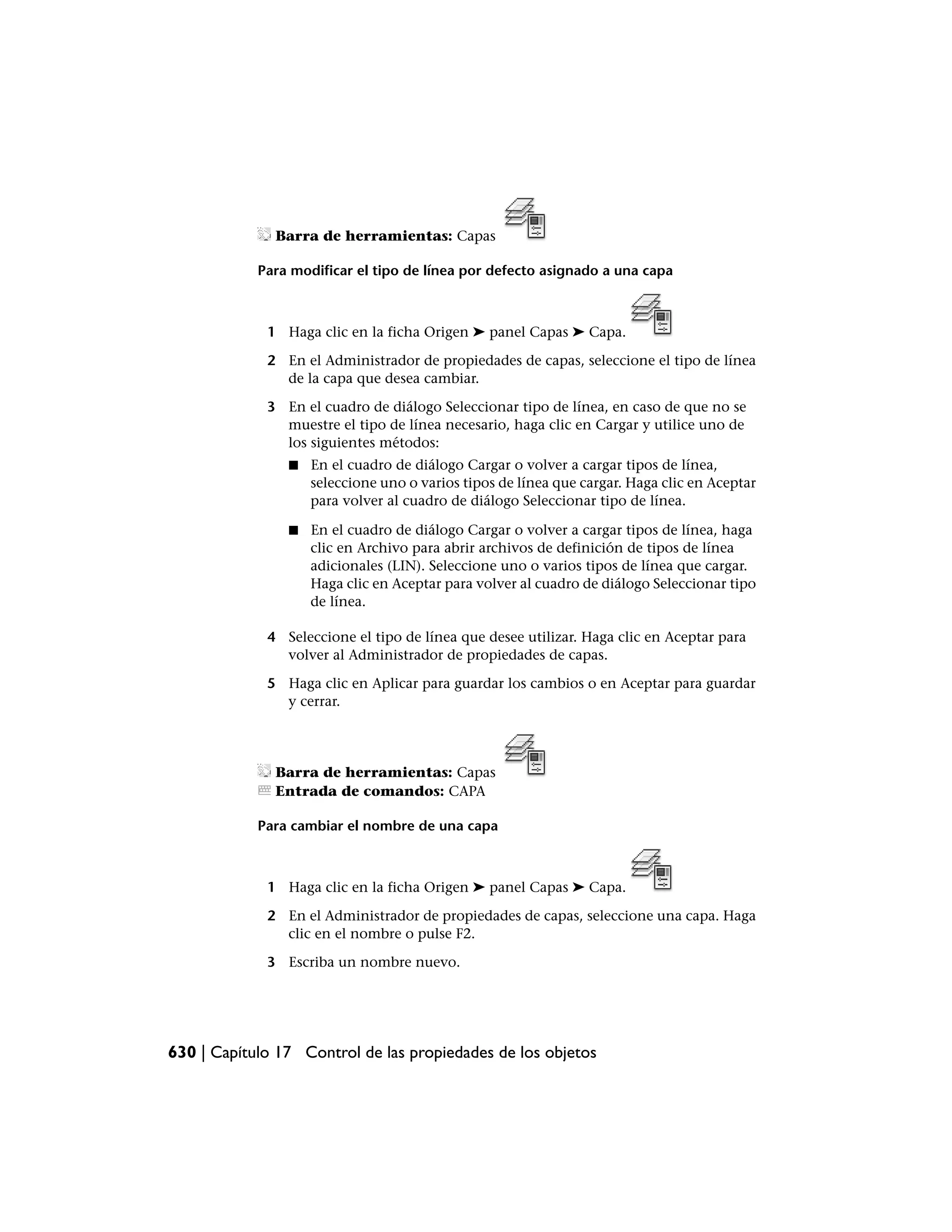 Barra de herramientas: Capas

            Para modificar el tipo de línea por defecto asignado a una capa



             1 Haga clic en la ficha Origen ➤ panel Capas ➤ Capa.

             2 En el Administrador de propiedades de capas, seleccione el tipo de línea
               de la capa que desea cambiar.

             3 En el cuadro de diálogo Seleccionar tipo de línea, en caso de que no se
               muestre el tipo de línea necesario, haga clic en Cargar y utilice uno de
               los siguientes métodos:
                ■   En el cuadro de diálogo Cargar o volver a cargar tipos de línea,
                    seleccione uno o varios tipos de línea que cargar. Haga clic en Aceptar
                    para volver al cuadro de diálogo Seleccionar tipo de línea.

                ■   En el cuadro de diálogo Cargar o volver a cargar tipos de línea, haga
                    clic en Archivo para abrir archivos de definición de tipos de línea
                    adicionales (LIN). Seleccione uno o varios tipos de línea que cargar.
                    Haga clic en Aceptar para volver al cuadro de diálogo Seleccionar tipo
                    de línea.

             4 Seleccione el tipo de línea que desee utilizar. Haga clic en Aceptar para
               volver al Administrador de propiedades de capas.

             5 Haga clic en Aplicar para guardar los cambios o en Aceptar para guardar
               y cerrar.




              Barra de herramientas: Capas
              Entrada de comandos: CAPA

            Para cambiar el nombre de una capa



             1 Haga clic en la ficha Origen ➤ panel Capas ➤ Capa.

             2 En el Administrador de propiedades de capas, seleccione una capa. Haga
               clic en el nombre o pulse F2.

             3 Escriba un nombre nuevo.




630 | Capítulo 17 Control de las propiedades de los objetos
 