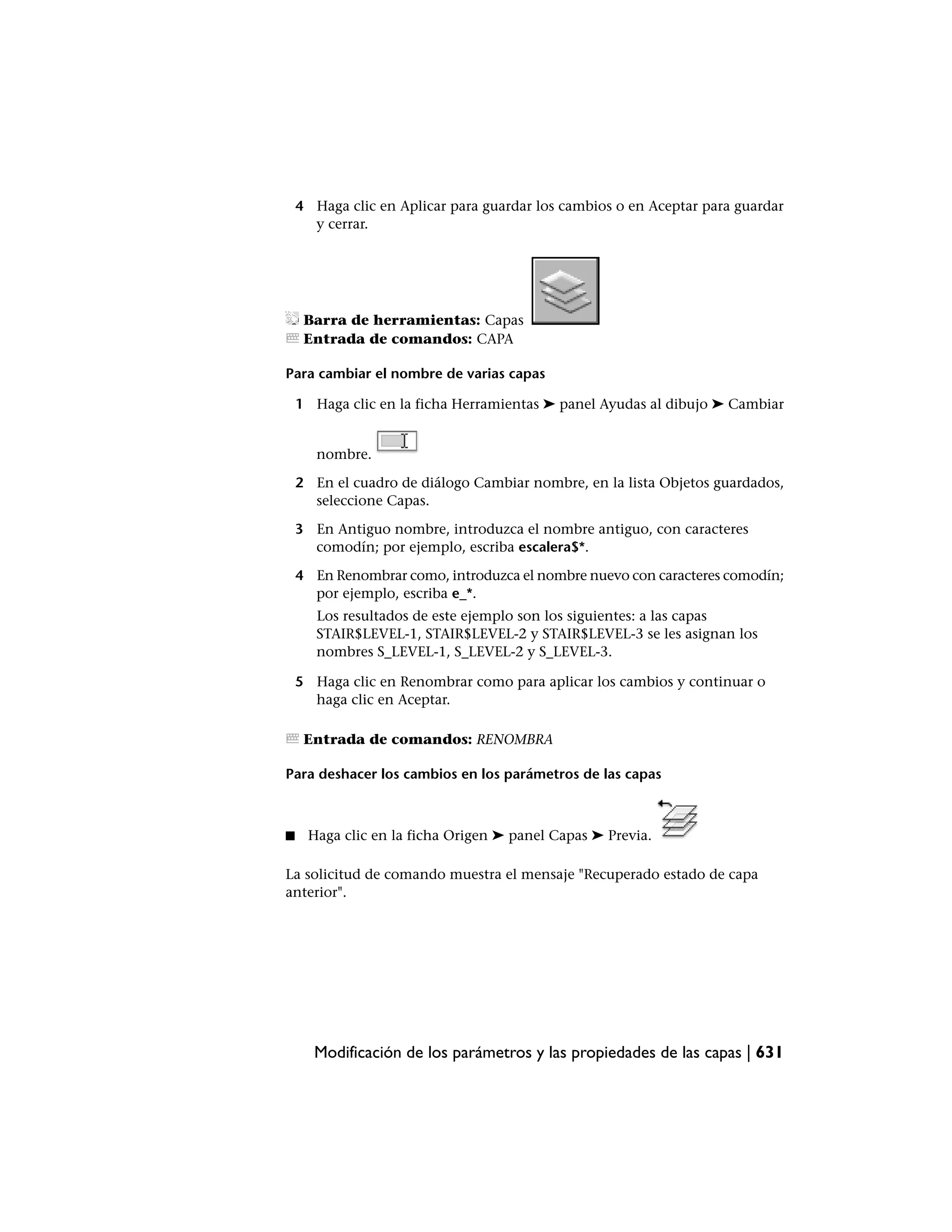 4 Haga clic en Aplicar para guardar los cambios o en Aceptar para guardar
      y cerrar.




     Barra de herramientas: Capas
     Entrada de comandos: CAPA

Para cambiar el nombre de varias capas

    1 Haga clic en la ficha Herramientas ➤ panel Ayudas al dibujo ➤ Cambiar


       nombre.

    2 En el cuadro de diálogo Cambiar nombre, en la lista Objetos guardados,
      seleccione Capas.

    3 En Antiguo nombre, introduzca el nombre antiguo, con caracteres
      comodín; por ejemplo, escriba escalera$*.

    4 En Renombrar como, introduzca el nombre nuevo con caracteres comodín;
      por ejemplo, escriba e_*.
       Los resultados de este ejemplo son los siguientes: a las capas
       STAIR$LEVEL-1, STAIR$LEVEL-2 y STAIR$LEVEL-3 se les asignan los
       nombres S_LEVEL-1, S_LEVEL-2 y S_LEVEL-3.

    5 Haga clic en Renombrar como para aplicar los cambios y continuar o
      haga clic en Aceptar.

     Entrada de comandos: RENOMBRA

Para deshacer los cambios en los parámetros de las capas



■    Haga clic en la ficha Origen ➤ panel Capas ➤ Previa.

La solicitud de comando muestra el mensaje "Recuperado estado de capa
anterior".




      Modificación de los parámetros y las propiedades de las capas | 631
 