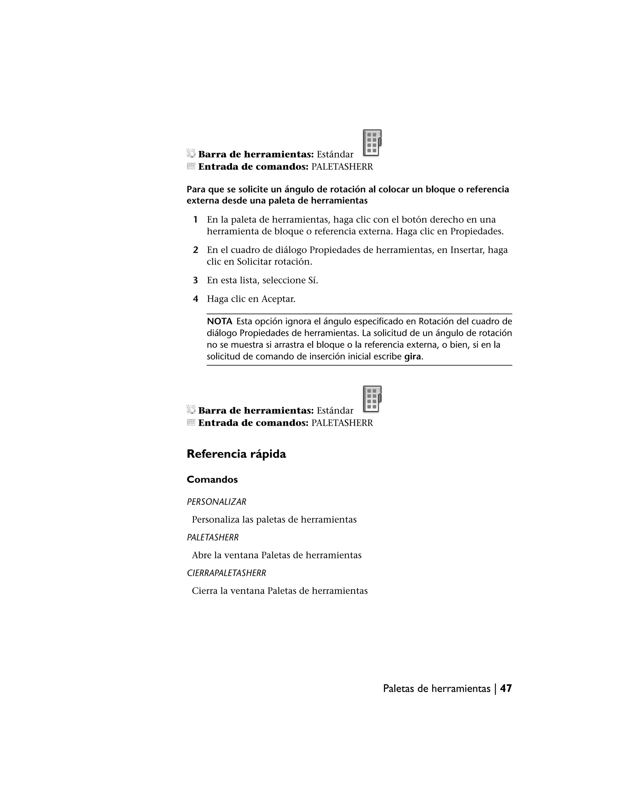 Barra de herramientas: Estándar
  Entrada de comandos: PALETASHERR

Para que se solicite un ángulo de rotación al colocar un bloque o referencia
externa desde una paleta de herramientas

 1 En la paleta de herramientas, haga clic con el botón derecho en una
   herramienta de bloque o referencia externa. Haga clic en Propiedades.

 2 En el cuadro de diálogo Propiedades de herramientas, en Insertar, haga
   clic en Solicitar rotación.

 3 En esta lista, seleccione Sí.

 4 Haga clic en Aceptar.

    NOTA Esta opción ignora el ángulo especificado en Rotación del cuadro de
    diálogo Propiedades de herramientas. La solicitud de un ángulo de rotación
    no se muestra si arrastra el bloque o la referencia externa, o bien, si en la
    solicitud de comando de inserción inicial escribe gira.




  Barra de herramientas: Estándar
  Entrada de comandos: PALETASHERR


Referencia rápida

Comandos

PERSONALIZAR
 Personaliza las paletas de herramientas
PALETASHERR
 Abre la ventana Paletas de herramientas
CIERRAPALETASHERR
 Cierra la ventana Paletas de herramientas




                                                Paletas de herramientas | 47
 