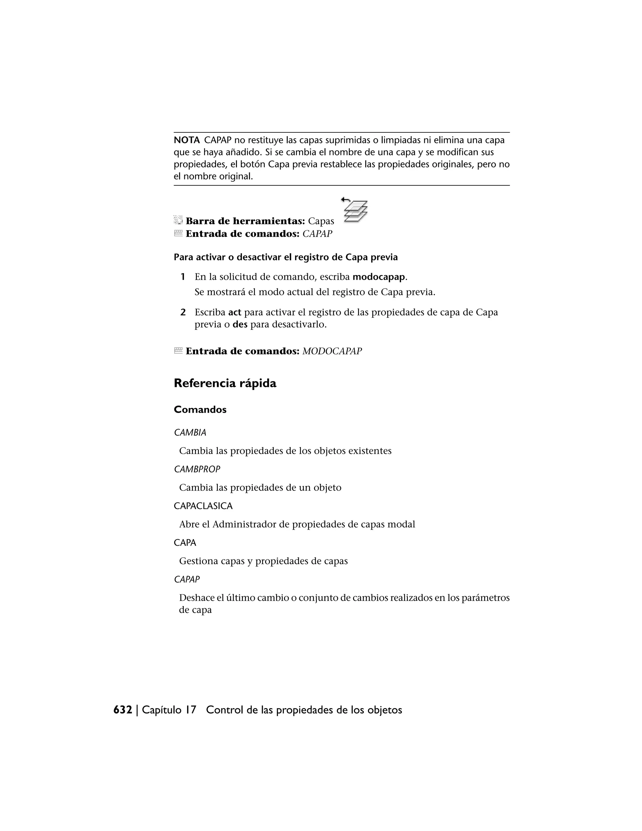 NOTA CAPAP no restituye las capas suprimidas o limpiadas ni elimina una capa
            que se haya añadido. Si se cambia el nombre de una capa y se modifican sus
            propiedades, el botón Capa previa restablece las propiedades originales, pero no
            el nombre original.



              Barra de herramientas: Capas
              Entrada de comandos: CAPAP

            Para activar o desactivar el registro de Capa previa

             1 En la solicitud de comando, escriba modocapap.
                 Se mostrará el modo actual del registro de Capa previa.

             2 Escriba act para activar el registro de las propiedades de capa de Capa
               previa o des para desactivarlo.

              Entrada de comandos: MODOCAPAP


            Referencia rápida

            Comandos

            CAMBIA
             Cambia las propiedades de los objetos existentes
           