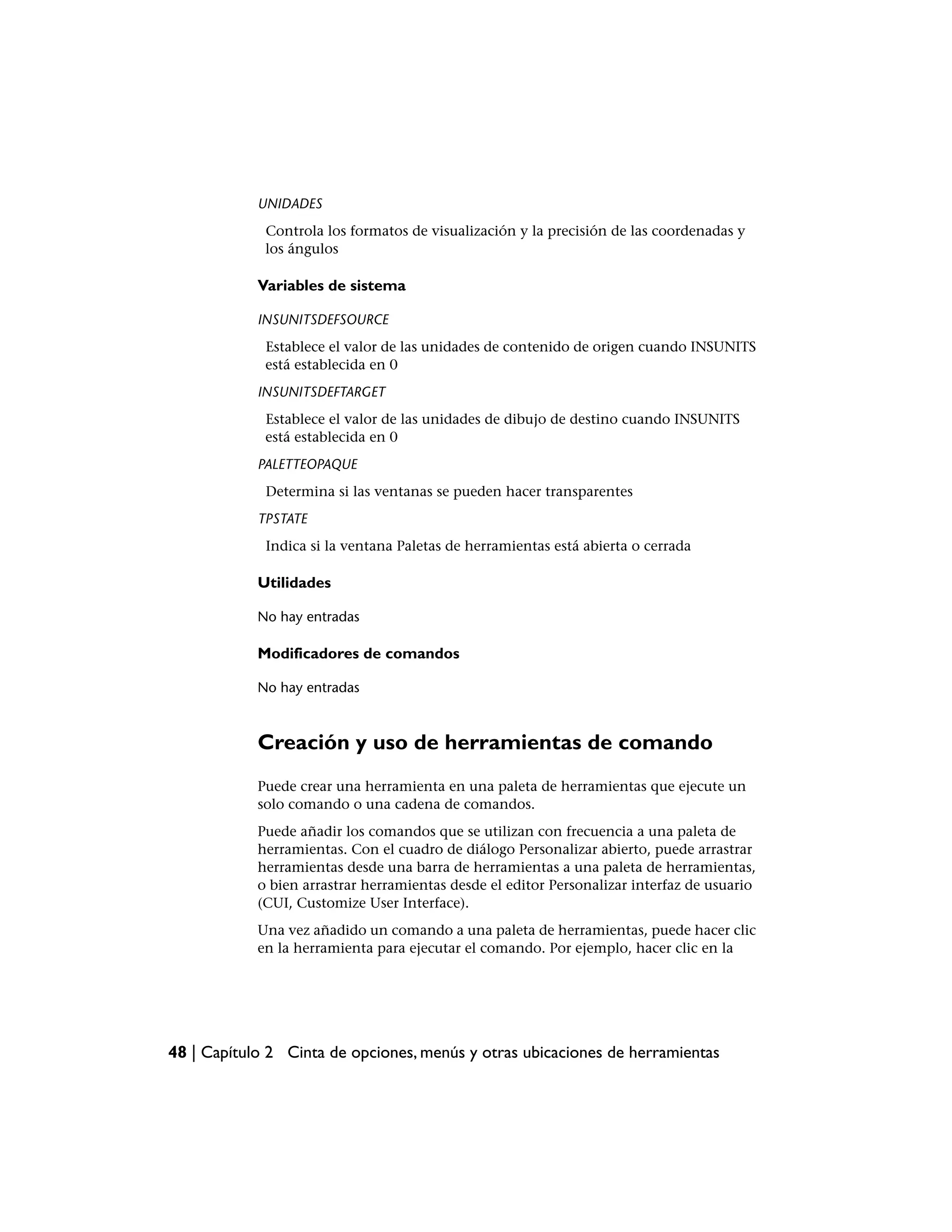 UNIDADES
             Controla los formatos de visualización y la precisión de las coordenadas y
             los ángulos

            Variables de sistema

            INSUNITSDEFSOURCE
             Establece el valor de las unidades de contenido de origen cuando INSUNITS
             está establecida en 0
            INSUNITSDEFTARGET
             Establece el valor de las unidades de dibujo de destino cuando INSUNITS
             está establecida en 0
            PALETTEOPAQUE
             Determina si las ventanas se pueden hacer transparentes
            TPSTATE
             Indica si la ventana Paletas de herramientas está abierta o cerrada

            Utilidades

            No hay entradas

            Modificadores de comandos

            No hay entradas



            Creación y uso de herramientas de comando
            Puede crear una herramienta en una paleta de herramientas que ejecute un
            solo comando o una cadena de comandos.
            Puede añadir los comandos que se utilizan con frecuencia a una paleta de
            herramientas. Con el cuadro de diálogo Personalizar abierto, puede arrastrar
            herramientas desde una barra de herramientas a una paleta de herramientas,
            o bien arrastrar herramientas desde el editor Personalizar interfaz de usuario
            (CUI, Customize User Interface).
            Una vez añadido un comando a una paleta de herramientas, puede hacer clic
            en la herramienta para ejecutar el comando. Por ejemplo, hacer clic en la




48 | Capítulo 2 Cinta de opciones, menús y otras ubicaciones de herramientas
 