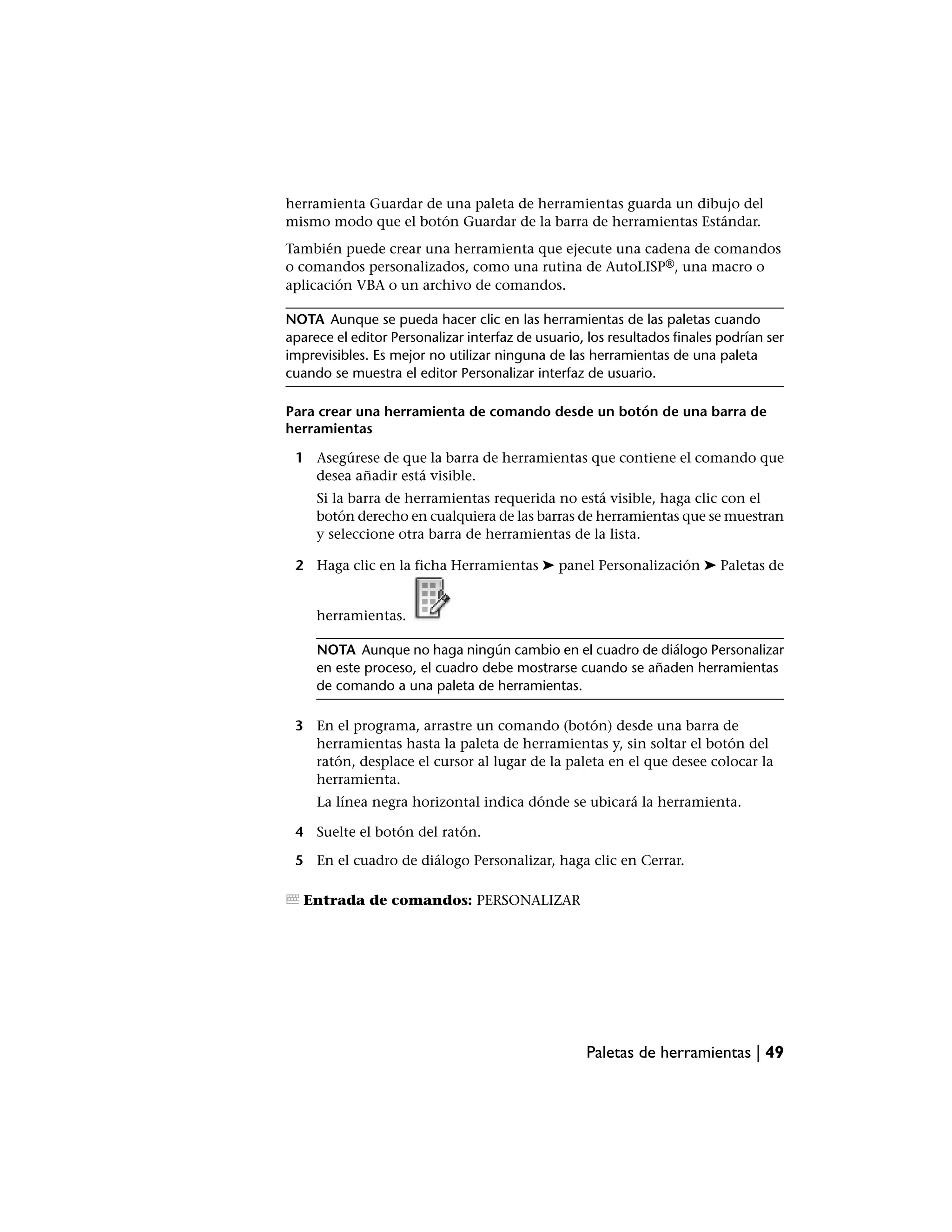 herramienta Guardar de una paleta de herramientas guarda un dibujo del
mismo modo que el botón Guardar de la barra de herramientas Estándar.
También puede crear una herramienta que ejecute una cadena de comandos
o comandos personalizados, como una rutina de AutoLISP®, una macro o
aplicación VBA o un archivo de comandos.

NOTA Aunque se pueda hacer clic en las herramientas de las paletas cuando
aparece el editor Personalizar interfaz de usuario, los resultados finales podrían ser
imprevisibles. Es mejor no utilizar ninguna de las herramientas de una paleta
cuando se muestra el editor Personalizar interfaz de usuario.

Para crear una herramienta de comando desde un botón de una barra de
herramientas

 1 Asegúrese de que la barra de herramientas que contiene el comando que
   desea añadir está visible.
     Si la barra de herramientas requerida no está visible, haga clic con el
     botón derecho en cualquiera de las barras de herramientas que se muestran
     y seleccione otra barra de herramientas de la lista.

 2 Haga clic en la ficha Herramientas ➤ panel Personalización ➤ Paletas de


     herramientas.

     NOTA Aunque no haga ningún cambio en el cuadro de diálogo Personalizar
     en este proceso, el cuadro debe mostrarse cuando se añaden herramientas
     de comando a una paleta de herramientas.

 3 En el programa, arrastre un comando (botón) desde una barra de
   herramientas hasta la paleta de herramientas y, sin soltar el botón del
   ratón, desplace el cursor al lugar de la paleta en el que desee colocar la
   herramienta.
     La línea negra horizontal indica dónde se ubicará la herramienta.

 4 Suelte el botón del ratón.

 5 En el cuadro de diálogo Personalizar, haga clic en Cerrar.

   Entrada de comandos: PERSONALIZAR




                                                   Paletas de herramientas | 49
 