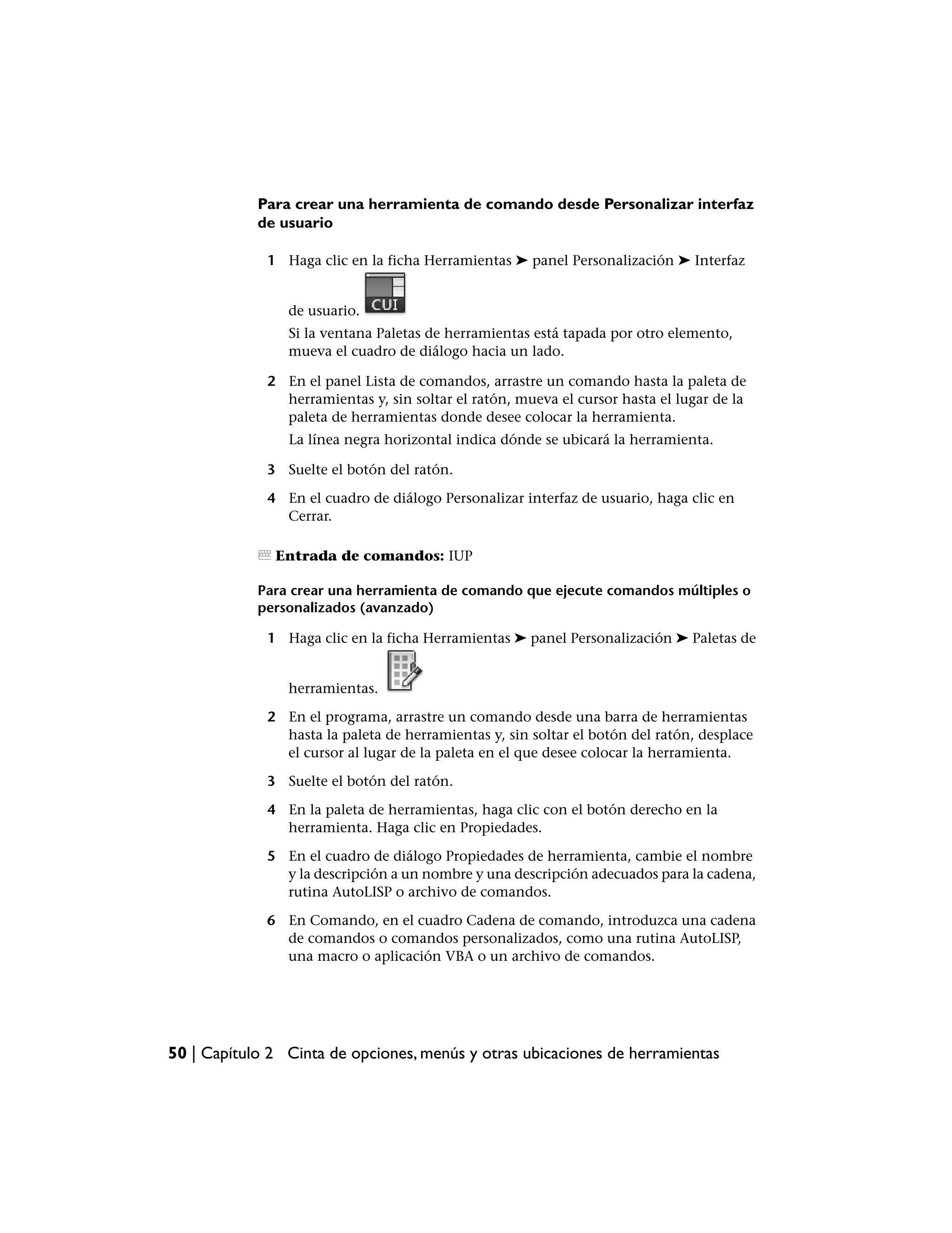 Para crear una herramienta de comando desde Personalizar interfaz
            de usuario

             1 Haga clic en la ficha Herramientas ➤ panel Personalización ➤ Interfaz


                de usuario.
                Si la ventana Paletas de herramientas está tapada por otro elemento,
                mueva el cuadro de diálogo hacia un lado.

             2 En el panel Lista de comandos, arrastre un comando hasta la paleta de
               herramientas y, sin soltar el ratón, mueva el cursor hasta el lugar de la
               paleta de herramientas donde desee colocar la herramienta.
                La línea negra horizontal indica dónde se ubicará la herramienta.

             3 Suelte el botón del ratón.

             4 En el cuadro de diálogo Personalizar interfaz de usuario, haga clic en
               Cerrar.

              Entrada de comandos: IUP

            Para crear una herramienta de comando que ejecute comandos múltiples o
            personalizados (avanzado)

             1 Haga clic en la ficha Herramientas ➤ panel Personalización ➤ Paletas de


                herramientas.

             2 En el programa, arrastre un comando desde una barra de herramientas
               hasta la paleta de herramientas y, sin soltar el botón del ratón, desplace
               el cursor al lugar de la paleta en el que desee colocar la herramienta.

             3 Suelte el botón del ratón.

             4 En la paleta de herramientas, haga clic con el botón derecho en la
               herramienta. Haga clic en Propiedades.

             5 En el cuadro de diálogo Propiedades de herramienta, cambie el nombre
               y la descripción a un nombre y una descripción adecuados para la cadena,
               rutina AutoLISP o archivo de comandos.

             6 En Comando, en el cuadro Cadena de comando, introduzca una cadena
               de comandos o comandos personalizados, como una rutina AutoLISP,
               una macro o aplicación VBA o un archivo de comandos.




50 | Capítulo 2 Cinta de opciones, menús y otras ubicaciones de herramientas
 