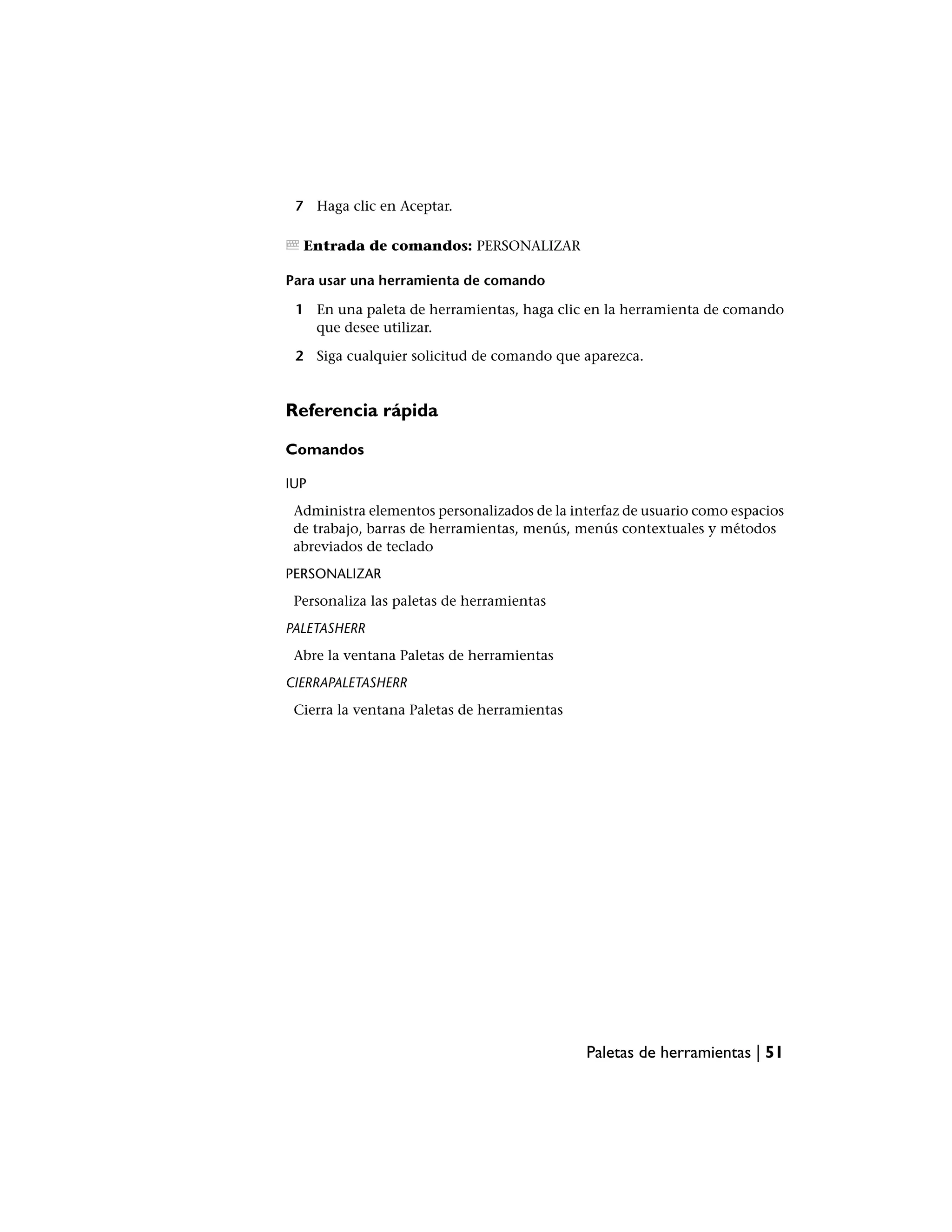 7 Haga clic en Aceptar.

  Entrada de comandos: PERSONALIZAR

Para usar una herramienta de comando

 1 En una paleta de herramientas, haga clic en la herramienta de comando
   que desee utilizar.

 2 Siga cualquier solicitud de comando que aparezca.


Referencia rápida

Comandos

IUP
 Administra elementos personalizados de la interfaz de usuario como espacios
 de trabajo, barras de herramientas, menús, menús contextuales y métodos
 abreviados de teclado
PERSONALIZAR
 Personaliza las paletas de herramientas
PALETASHERR
 Abre la ventana Paletas de herramientas
CIERRAPALETASHERR
 Cierra la ventana Paletas de herramientas




                                             Paletas de herramientas | 51
 