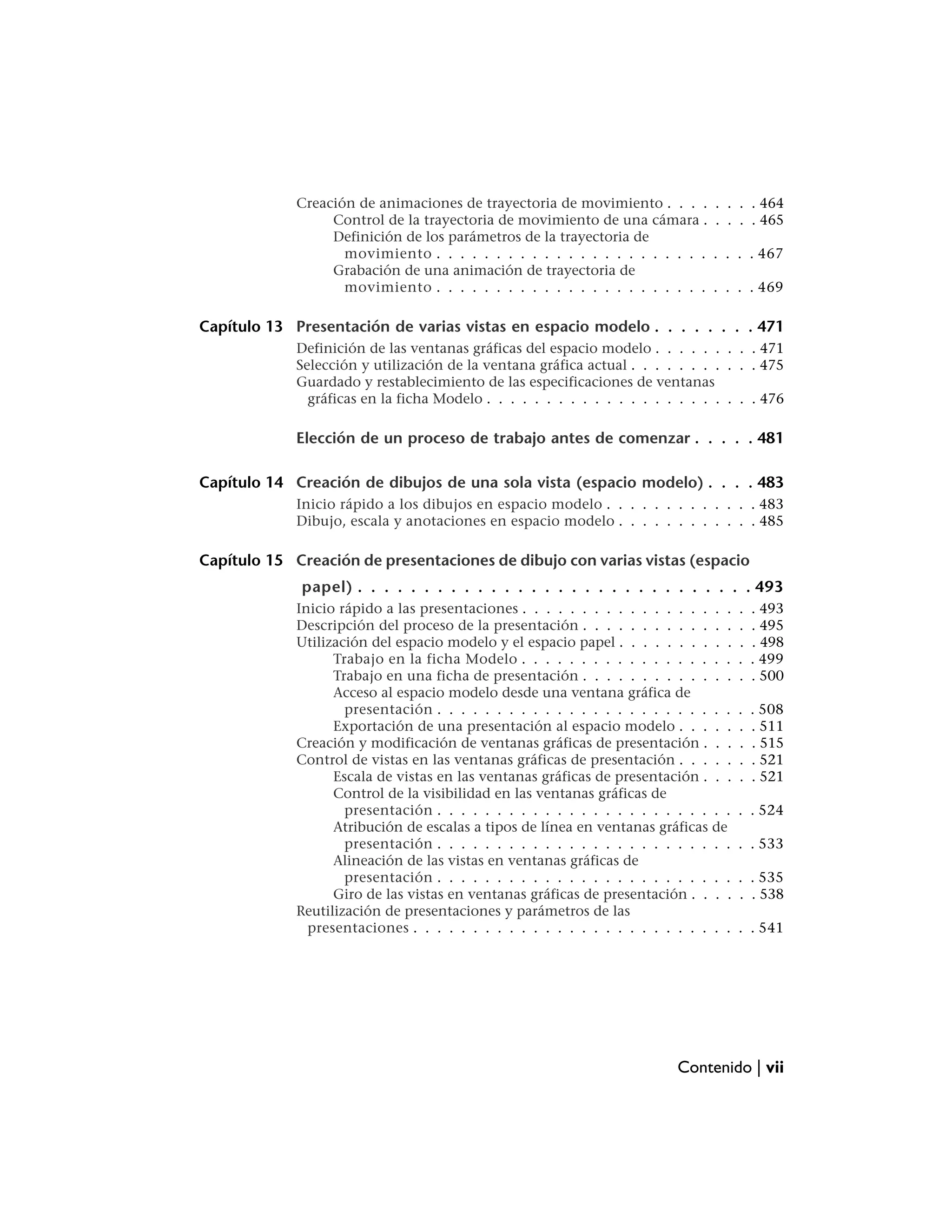 Creación de animaciones de trayectoria de movimiento . . . .       . . . . 464
                  Control de la trayectoria de movimiento de una cámara .       . . . . 465
                  Definición de los parámetros de la trayectoria de
                    movimiento . . . . . . . . . . . . . . . . . . . . . . .    . . . . 467
                  Grabación de una animación de trayectoria de
                    movimiento . . . . . . . . . . . . . . . . . . . . . . .    . . . . 469

Capítulo 13 Presentación de varias vistas en espacio modelo . . . . . . . . 471
             Definición de las ventanas gráficas del espacio modelo . . . . . . . . . 471
             Selección y utilización de la ventana gráfica actual . . . . . . . . . . . 475
             Guardado y restablecimiento de las especificaciones de ventanas
               gráficas en la ficha Modelo . . . . . . . . . . . . . . . . . . . . . . . 476

             Elección de un proceso de trabajo antes de comenzar . . . . . 481

Capítulo 14 Creación de dibujos de una sola vista (espacio modelo) . . . . 483
             Inicio rápido a los dibujos en espacio modelo . . . . . . . . . . . . . 483
             Dibujo, escala y anotaciones en espacio modelo . . . . . . . . . . . . 485

Capítulo 15 Creación de presentaciones de dibujo con varias vistas (espacio
             papel) . . . . . . . . . . . . . . . . . . . . . . . . . . . . . . 493
             Inicio rápido a las presentaciones . . . . . . . . . . . . . . . . . .   .   . 493
             Descripción del proceso de la presentación . . . . . . . . . . . . .     .   . 495
             Utilización del espacio modelo y el espacio papel . . . . . . . . . .    .   . 498
                   Trabajo en la ficha Modelo . . . . . . . . . . . . . . . . . .     .   . 499
                   Trabajo en una ficha de presentación . . . . . . . . . . . . .     .   . 500
                   Acceso al espacio modelo desde una ventana gráfica de
                     presentación . . . . . . . . . . . . . . . . . . . . . . . . .   .   . 508
                   Exportación de una presentación al espacio modelo . . . . .        .   . 511
             Creación y modificación de ventanas gráficas de presentación . . .       .   . 515
             Control de vistas en las ventanas gráficas de presentación . . . . .     .   . 521
                   Escala de vistas en las ventanas gráficas de presentación . . .    .   . 521
                   Control de la visibilidad en las ventanas gráficas de
                     presentación . . . . . . . . . . . . . . . . . . . . . . . . .   . . 524
                   Atribución de escalas a tipos de línea en ventanas gráficas de
                     presentación . . . . . . . . . . . . . . . . . . . . . . . . .   . . 533
                   Alineación de las vistas en ventanas gráficas de
                     presentación . . . . . . . . . . . . . . . . . . . . . . . . .   . . 535
                   Giro de las vistas en ventanas gráficas de presentación . . . .    . . 538
             Reutilización de presentaciones y parámetros de las
               presentaciones . . . . . . . . . . . . . . . . . . . . . . . . . . .   . . 541




                                                                          Contenido | vii
 