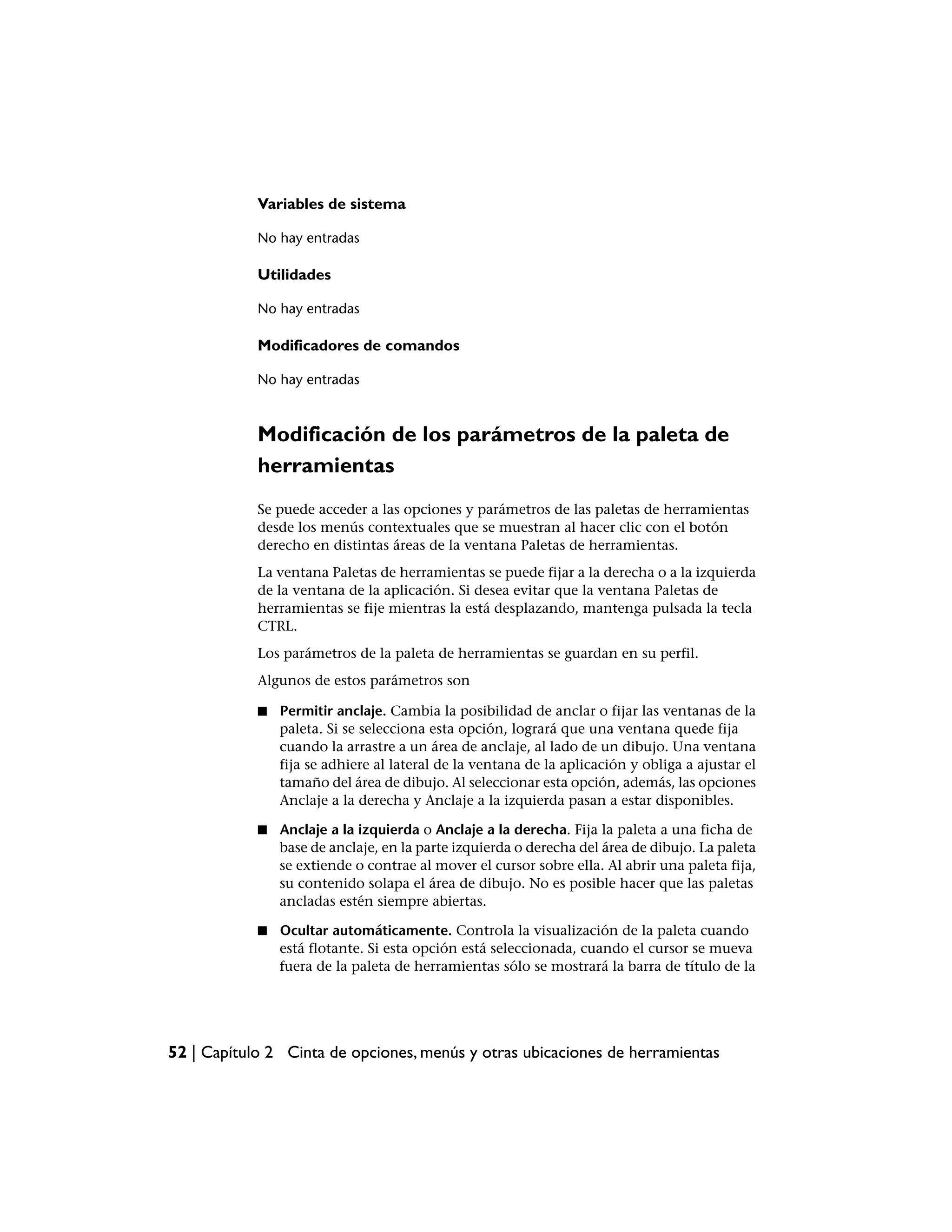 Variables de sistema

            No hay entradas

            Utilidades

            No hay entradas

            Modificadores de comandos

            No hay entradas



            Modificación de los parámetros de la paleta de
            herramientas
            Se puede acceder a las opciones y parámetros de las paletas de herramientas
            desde los menús contextuales que se muestran al hacer clic con el botón
            derecho en distintas áreas de la ventana Paletas de herramientas.
            La ventana Paletas de herramientas se puede fijar a la derecha o a la izquierda
            de la ventana de la aplicación. Si desea evitar que la ventana Paletas de
            herramientas se fije mientras la está desplazando, mantenga pulsada la tecla
            CTRL.
            Los parámetros de la paleta de herramientas se guardan en su perfil.
            Algunos de estos parámetros son

            ■   Permitir anclaje. Cambia la posibilidad de anclar o fijar las ventanas de la
                paleta. Si se selecciona esta opción, logrará que una ventana quede fija
                cuando la arrastre a un área de anclaje, al lado de un dibujo. Una ventana
                fija se adhiere al lateral de la ventana de la aplicación y obliga a ajustar el
                tamaño del área de dibujo. Al seleccionar esta opción, además, las opciones
                Anclaje a la derecha y Anclaje a la izquierda pasan a estar disponibles.

            ■   Anclaje a la izquierda o Anclaje a la derecha. Fija la paleta a una ficha de
                base de anclaje, en la parte izquierda o derecha del área de dibujo. La paleta
                se extiende o contrae al mover el cursor sobre ella. Al abrir una paleta fija,
                su contenido solapa el área de dibujo. No es posible hacer que las paletas
                ancladas estén siempre abiertas.

            ■   Ocultar automáticamente. Controla la visualización de la paleta cuando
                está flotante. Si esta opción está seleccionada, cuando el cursor se mueva
                fuera de la paleta de herramientas sólo se mostrará la barra de título de la




52 | Capítulo 2 Cinta de opciones, menús y otras ubicaciones de herramientas
 