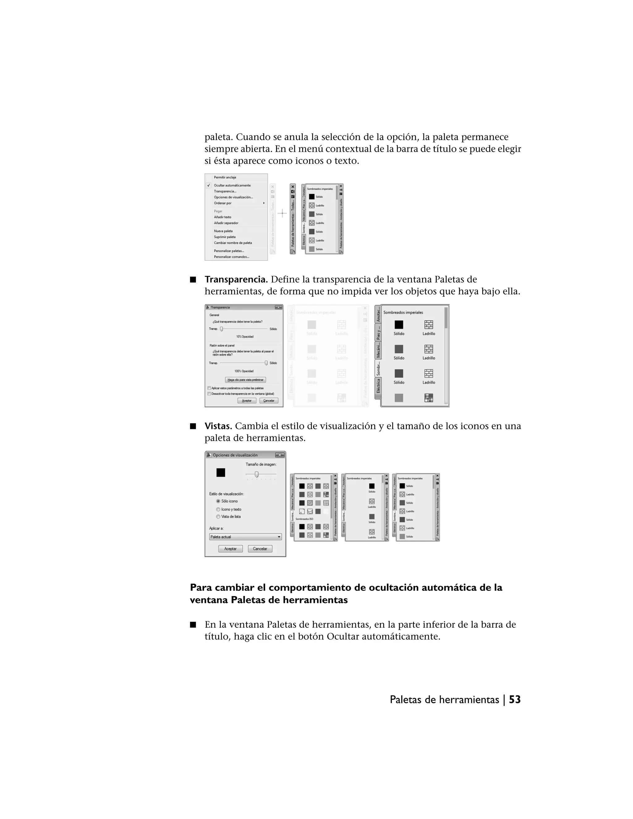 paleta. Cuando se anula la selección de la opción, la paleta permanece
    siempre abierta. En el menú contextual de la barra de título se puede elegir
    si ésta aparece como iconos o texto.




■   Transparencia. Define la transparencia de la ventana Paletas de
    herramientas, de forma que no impida ver los objetos que haya bajo ella.




■   Vistas. Cambia el estilo de visualización y el tamaño de los iconos en una
    paleta de herramientas.




Para cambiar el comportamiento de ocultación automática de la
ventana Paletas de herramientas

■   En la ventana Paletas de herramientas, en la parte inferior de la barra de
    título, haga clic en el botón Ocultar automáticamente.




                                                Paletas de herramientas | 53
 