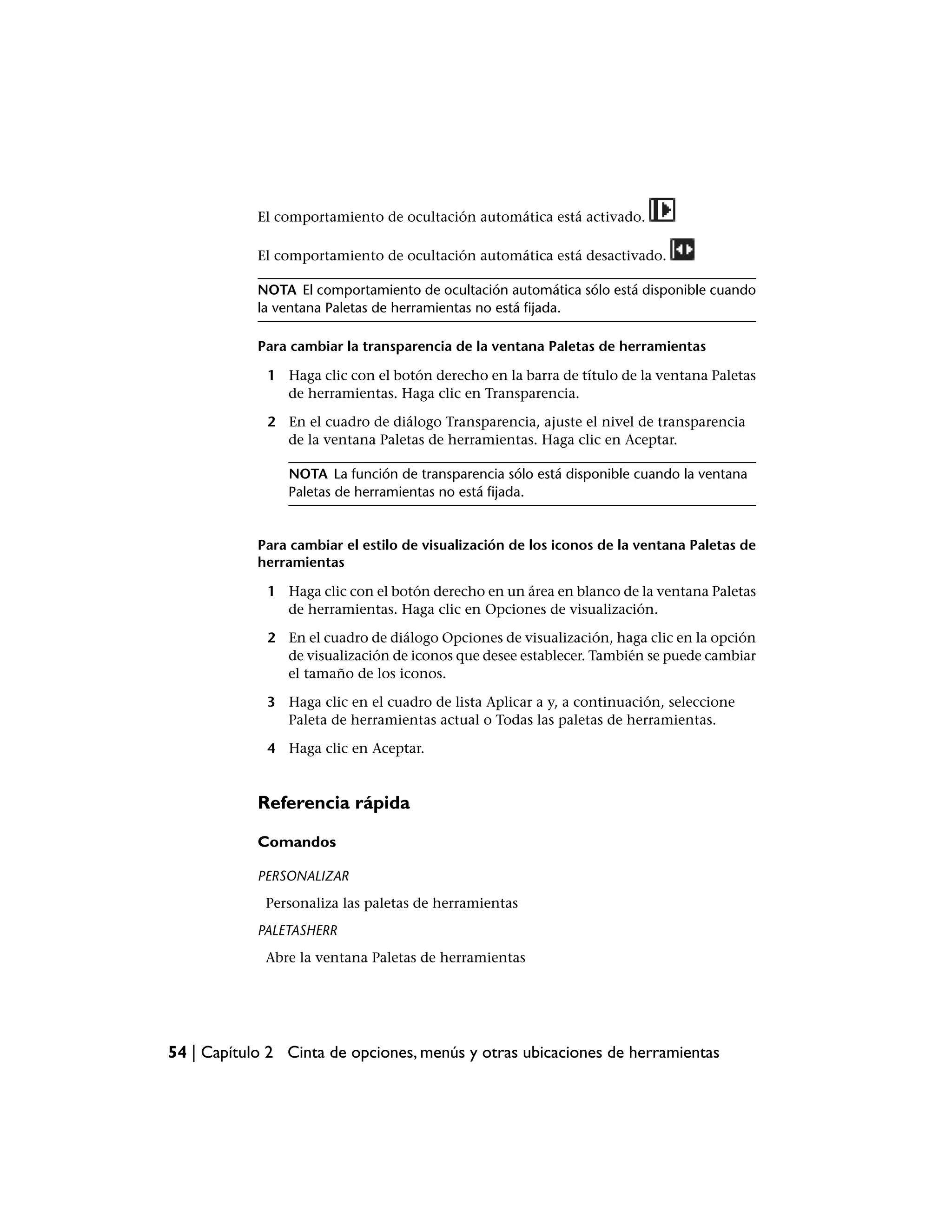El comportamiento de ocultación automática está activado.

            El comportamiento de ocultación automática está desactivado.

            NOTA El comportamiento de ocultación automática sólo está disponible cuando
            la ventana Paletas de herramientas no está fijada.

            Para cambiar la transparencia de la ventana Paletas de herramientas

             1 Haga clic con el botón derecho en la barra de título de la ventana Paletas
               de herramientas. Haga clic en Transparencia.

             2 En el cuadro de diálogo Transparencia, ajuste el nivel de transparencia
               de la ventana Paletas de herramientas. Haga clic en Aceptar.

                NOTA La función de transparencia sólo está disponible cuando la ventana
                Paletas de herramientas no está fijada.


            Para cambiar el estilo de visualización de los iconos de la ventana Paletas de
            herramientas

             1 Haga clic con el botón derecho en un área en blanco de la ventana Paletas
               de herramientas. Haga clic en Opciones de visualización.

             2 En el cuadro de diálogo Opciones de visualización, haga clic en la opción
               de visualización de iconos que desee establecer. También se puede cambiar
               el tamaño de los iconos.

             3 Haga clic en el cuadro de lista Aplicar a y, a continuación, seleccione
               Paleta de herramientas actual o Todas las paletas de herramientas.

             4 Haga clic en Aceptar.


            Referencia rápida

            Comandos

            PERSONALIZAR
             Personaliza las paletas de herramientas
            PALETASHERR
             Abre la ventana Paletas de herramientas




54 | Capítulo 2 Cinta de opciones, menús y otras ubicaciones de herramientas
 