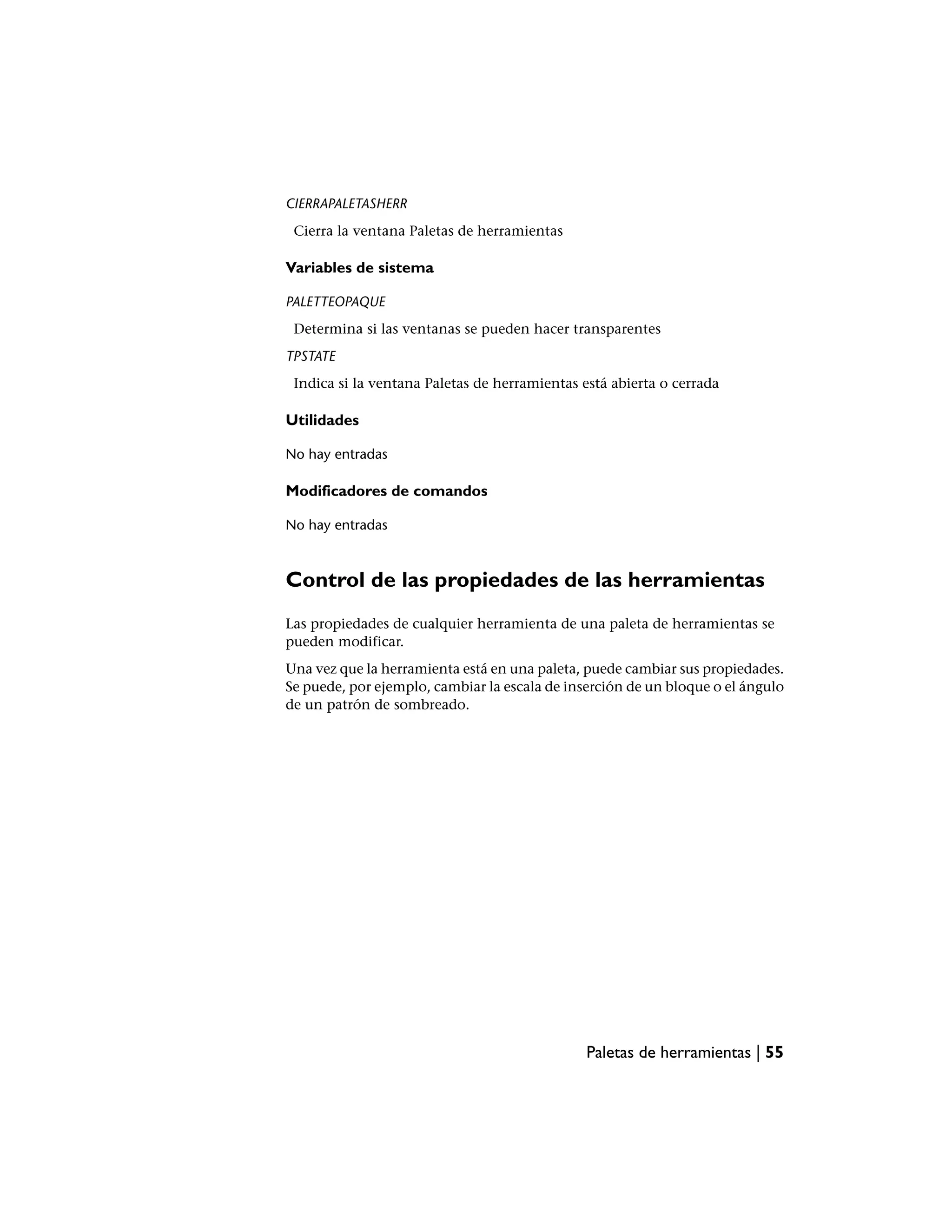 CIERRAPALETASHERR
 Cierra la ventana Paletas de herramientas

Variables de sistema

PALETTEOPAQUE
 Determina si las ventanas se pueden hacer transparentes
TPSTATE
 Indica si la ventana Paletas de herramientas está abierta o cerrada

Utilidades

No hay entradas

Modificadores de comandos

No hay entradas



Control de las propiedades de las herramientas
Las propiedades de cualquier herramienta de una paleta de herramientas se
pueden modificar.
Una vez que la herramienta está en una paleta, puede cambiar sus propiedades.
Se puede, por ejemplo, cambiar la escala de inserción de un bloque o el ángulo
de un patrón de sombreado.




                                               Paletas de herramientas | 55
 