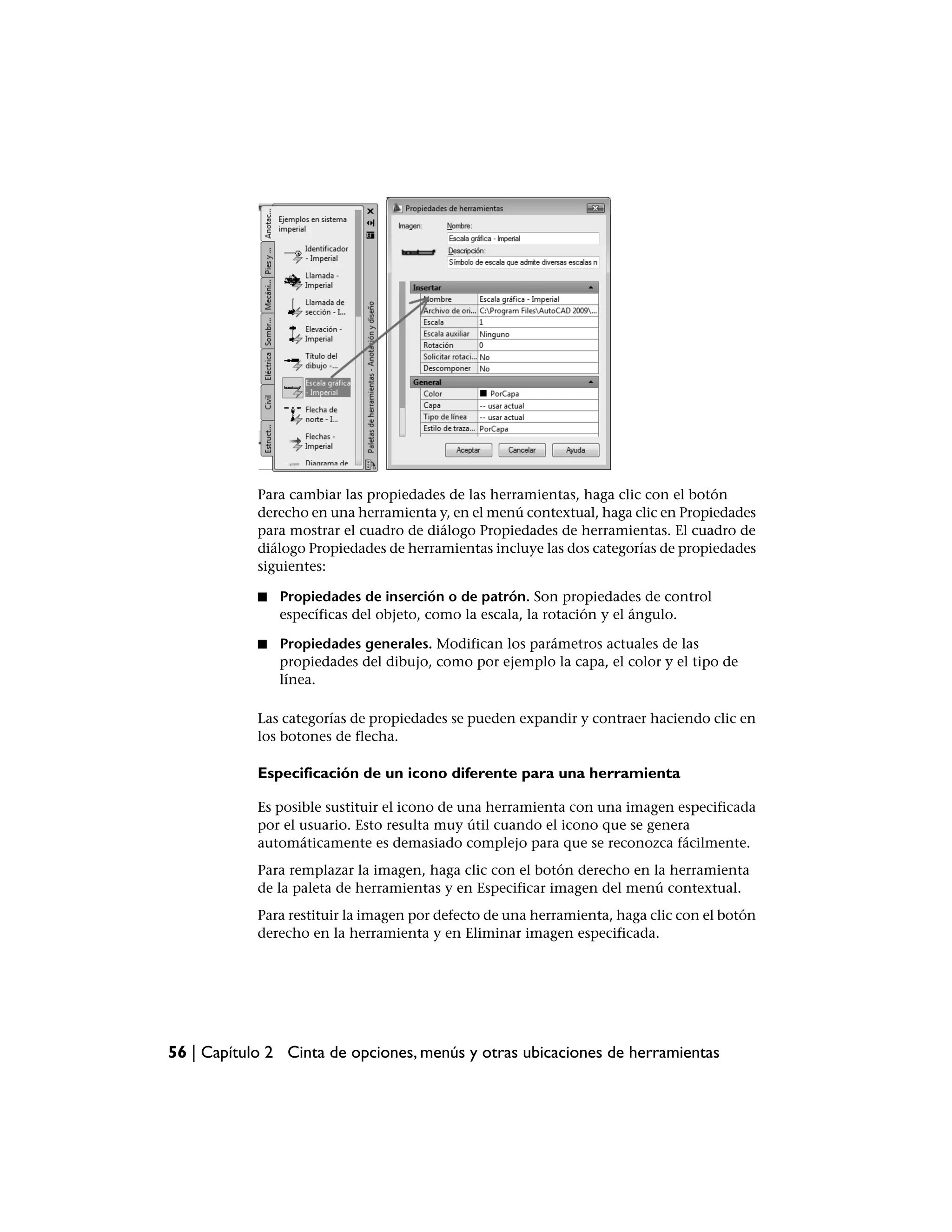 Para cambiar las propiedades de las herramientas, haga clic con el botón
            derecho en una herramienta y, en el menú contextual, haga clic en Propiedades
            para mostrar el cuadro de diálogo Propiedades de herramientas. El cuadro de
            diálogo Propiedades de herramientas incluye las dos categorías de propiedades
            siguientes:

            ■   Propiedades de inserción o de patrón. Son propiedades de control
                específicas del objeto, como la escala, la rotación y el ángulo.

            ■   Propiedades generales. Modifican los parámetros actuales de las
                propiedades del dibujo, como por ejemplo la capa, el color y el tipo de
                línea.

            Las categorías de propiedades se pueden expandir y contraer haciendo clic en
            los botones de flecha.

            Especificación de un icono diferente para una herramienta

            Es posible sustituir el icono de una herramienta con una imagen especificada
            por el usuario. Esto resulta muy útil cuando el icono que se genera
            automáticamente es demasiado complejo para que se reconozca fácilmente.
            Para remplazar la imagen, haga clic con el botón derecho en la herramienta
            de la paleta de herramientas y en Especificar imagen del menú contextual.
            Para restituir la imagen por defecto de una herramienta, haga clic con el botón
            derecho en la herramienta y en Eliminar imagen especificada.




56 | Capítulo 2 Cinta de opciones, menús y otras ubicaciones de herramientas
 