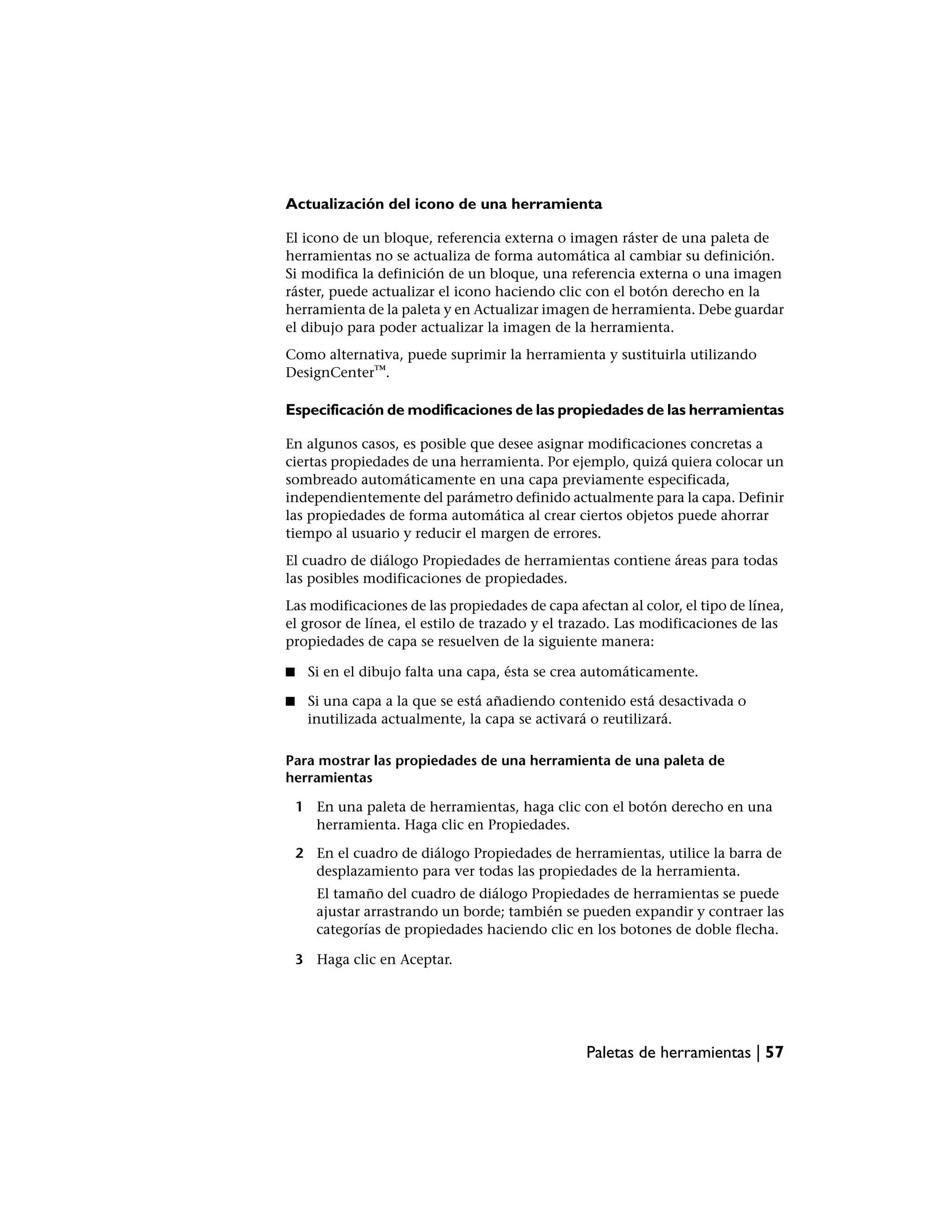 Actualización del icono de una herramienta

El icono de un bloque, referencia externa o imagen ráster de una paleta de
herramientas no se actualiza de forma automática al cambiar su definición.
Si modifica la definición de un bloque, una referencia externa o una imagen
ráster, puede actualizar el icono haciendo clic con el botón derecho en la
herramienta de la paleta y en Actualizar imagen de herramienta. Debe guardar
el dibujo para poder actualizar la imagen de la herramienta.
Como alternativa, puede suprimir la herramienta y sustituirla utilizando
DesignCenter™.

Especificación de modificaciones de las propiedades de las herramientas

En algunos casos, es posible que desee asignar modificaciones concretas a
ciertas propiedades de una herramienta. Por ejemplo, quizá quiera colocar un
sombreado automáticamente en una capa previamente especificada,
independientemente del parámetro definido actualmente para la capa. Definir
las propiedades de forma automática al crear ciertos objetos puede ahorrar
tiempo al usuario y reducir el margen de errores.
El cuadro de diálogo Propiedades de herramientas contiene áreas para todas
las posibles modificaciones de propiedades.
Las modificaciones de las propiedades de capa afectan al color, el tipo de línea,
el grosor de línea, el estilo de trazado y el trazado. Las modificaciones de las
propiedades de capa se resuelven de la siguiente manera:

■    Si en el dibujo falta una capa, ésta se crea automáticamente.

■    Si una capa a la que se está añadiendo contenido está desactivada o
     inutilizada actualmente, la capa se activará o reutilizará.

Para mostrar las propiedades de una herramienta de una paleta de
herramientas

    1 En una paleta de herramientas, haga clic con el botón derecho en una
      herramienta. Haga clic en Propiedades.

    2 En el cuadro de diálogo Propiedades de herramientas, utilice la barra de
      desplazamiento para ver todas las propiedades de la herramienta.
       El tamaño del cuadro de diálogo Propiedades de herramientas se puede
       ajustar arrastrando un borde; también se pueden expandir y contraer las
       categorías de propiedades haciendo clic en los botones de doble flecha.

    3 Haga clic en Aceptar.




                                                Paletas de herramientas | 57
 