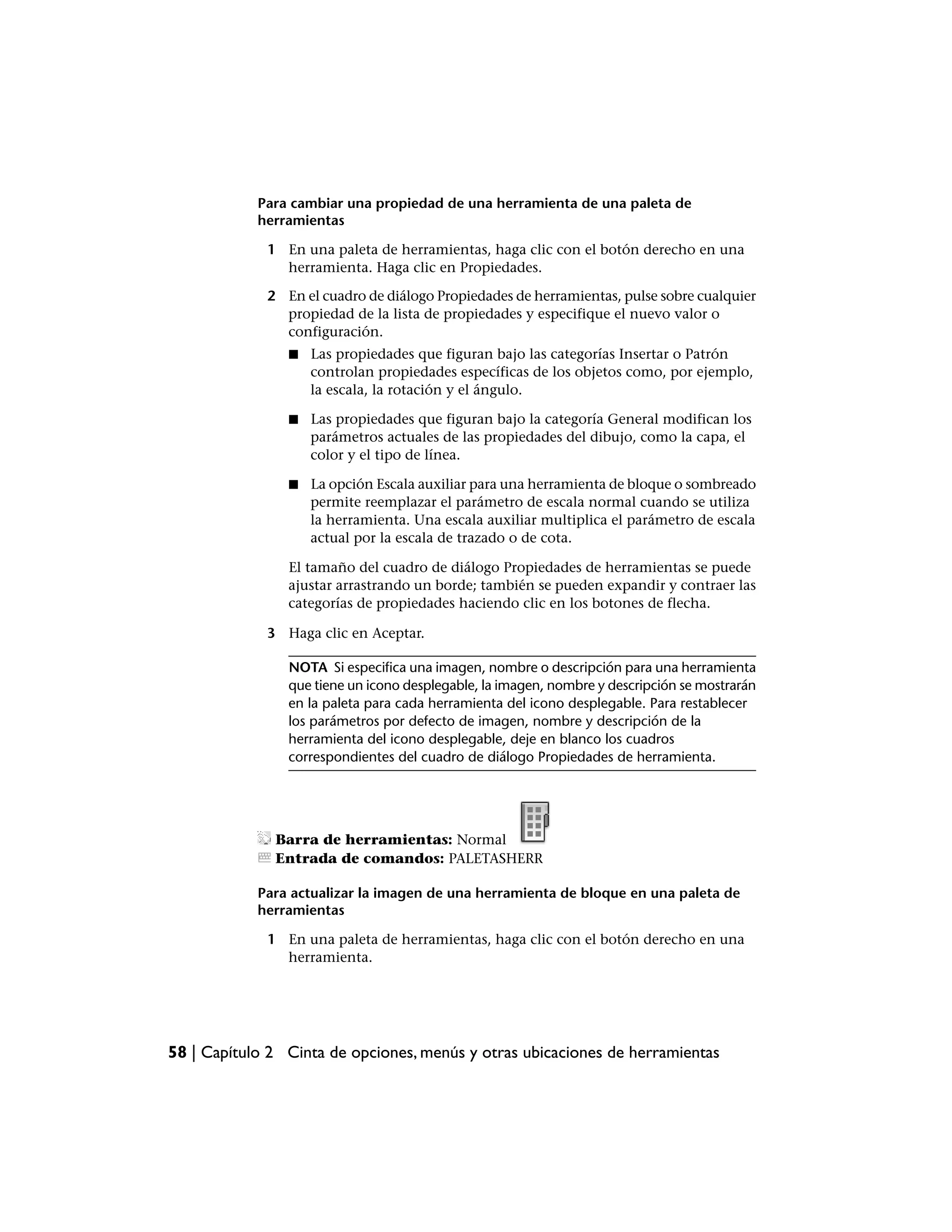 Para cambiar una propiedad de una herramienta de una paleta de
            herramientas

             1 En una paleta de herramientas, haga clic con el botón derecho en una
               herramienta. Haga clic en Propiedades.

             2 En el cuadro de diálogo Propiedades de herramientas, pulse sobre cualquier
               propiedad de la lista de propiedades y especifique el nuevo valor o
               configuración.
                ■   Las propiedades que figuran bajo las categorías Insertar o Patrón
                    controlan propiedades específicas de los objetos como, por ejemplo,
                    la escala, la rotación y el ángulo.

                ■   Las propiedades que figuran bajo la categoría General modifican los
                    parámetros actuales de las propiedades del dibujo, como la capa, el
                    color y el tipo de línea.

                ■   La opción Escala auxiliar para una herramienta de bloque o sombreado
                    permite reemplazar el parámetro de escala normal cuando se utiliza
                    la herramienta. Una escala auxiliar multiplica el parámetro de escala
                    actual por la escala de trazado o de cota.

                El tamaño del cuadro de diálogo Propiedades de herramientas se puede
                ajustar arrastrando un borde; también se pueden expandir y contraer las
                categorías de propiedades haciendo clic en los botones de flecha.

             3 Haga clic en Aceptar.

                NOTA Si especifica una imagen, nombre o descripción para una herramienta
                que tiene un icono desplegable, la imagen, nombre y descripción se mostrarán
                en la paleta para cada herramienta del icono desplegable. Para restablecer
                los parámetros por defecto de imagen, nombre y descripción de la
                herramienta del icono desplegable, deje en blanco los cuadros
                correspondientes del cuadro de diálogo Propiedades de herramienta.




              Barra de herramientas: Normal
              Entrada de comandos: PALETASHERR

            Para actualizar la imagen de una herramienta de bloque en una paleta de
            herramientas

             1 En una paleta de herramientas, haga clic con el botón derecho en una
               herramienta.




58 | Capítulo 2 Cinta de opciones, menús y otras ubicaciones de herramientas
 