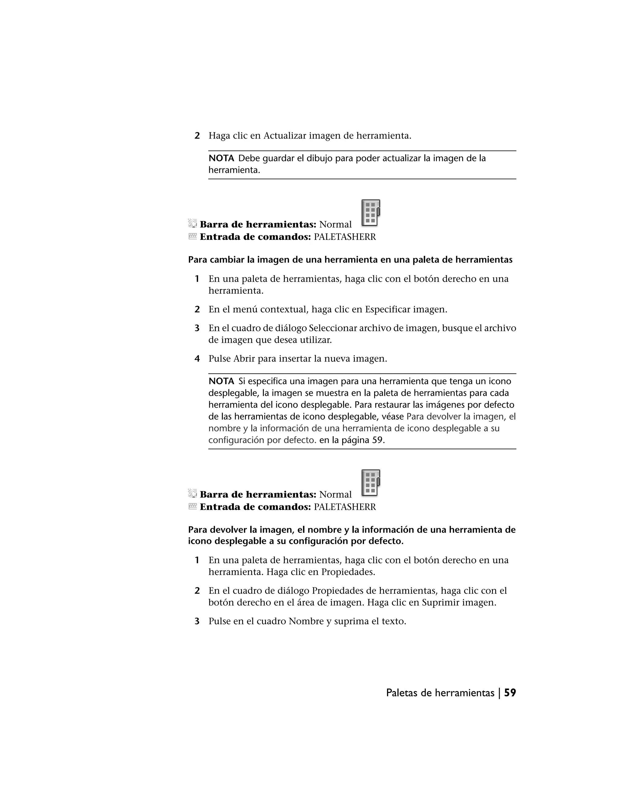 2 Haga clic en Actualizar imagen de herramienta.

    NOTA Debe guardar el dibujo para poder actualizar la imagen de la
    herramienta.




  Barra de herramientas: Normal
  Entrada de comandos: PALETASHERR

Para cambiar la imagen de una herramienta en una paleta de herramientas

 1 En una paleta de herramientas, haga clic con el botón derecho en una
   herramienta.

 2 En el menú contextual, haga clic en Especificar imagen.

 3 En el cuadro de diálogo Seleccionar archivo de imagen, busque el archivo
   de imagen que desea utilizar.

 4 Pulse Abrir para insertar la nueva imagen.

    NOTA Si especifica una imagen para una herramienta que tenga un icono
    desplegable, la imagen se muestra en la paleta de herramientas para cada
    herramienta del icono desplegable. Para restaurar las imágenes por defecto
    de las herramientas de icono desplegable, véase Para devolver la imagen, el
    nombre y la información de una herramienta de icono desplegable a su
    configuración por defecto. en la página 59.




  Barra de herramientas: Normal
  Entrada de comandos: PALETASHERR

Para devolver la imagen, el nombre y la información de una herramienta de
icono desplegable a su configuración por defecto.

 1 En una paleta de herramientas, haga clic con el botón derecho en una
   herramienta. Haga clic en Propiedades.

 2 En el cuadro de diálogo Propiedades de herramientas, haga clic con el
   botón derecho en el área de imagen. Haga clic en Suprimir imagen.

 3 Pulse en el cuadro Nombre y suprima el texto.




                                               Paletas de herramientas | 59
 