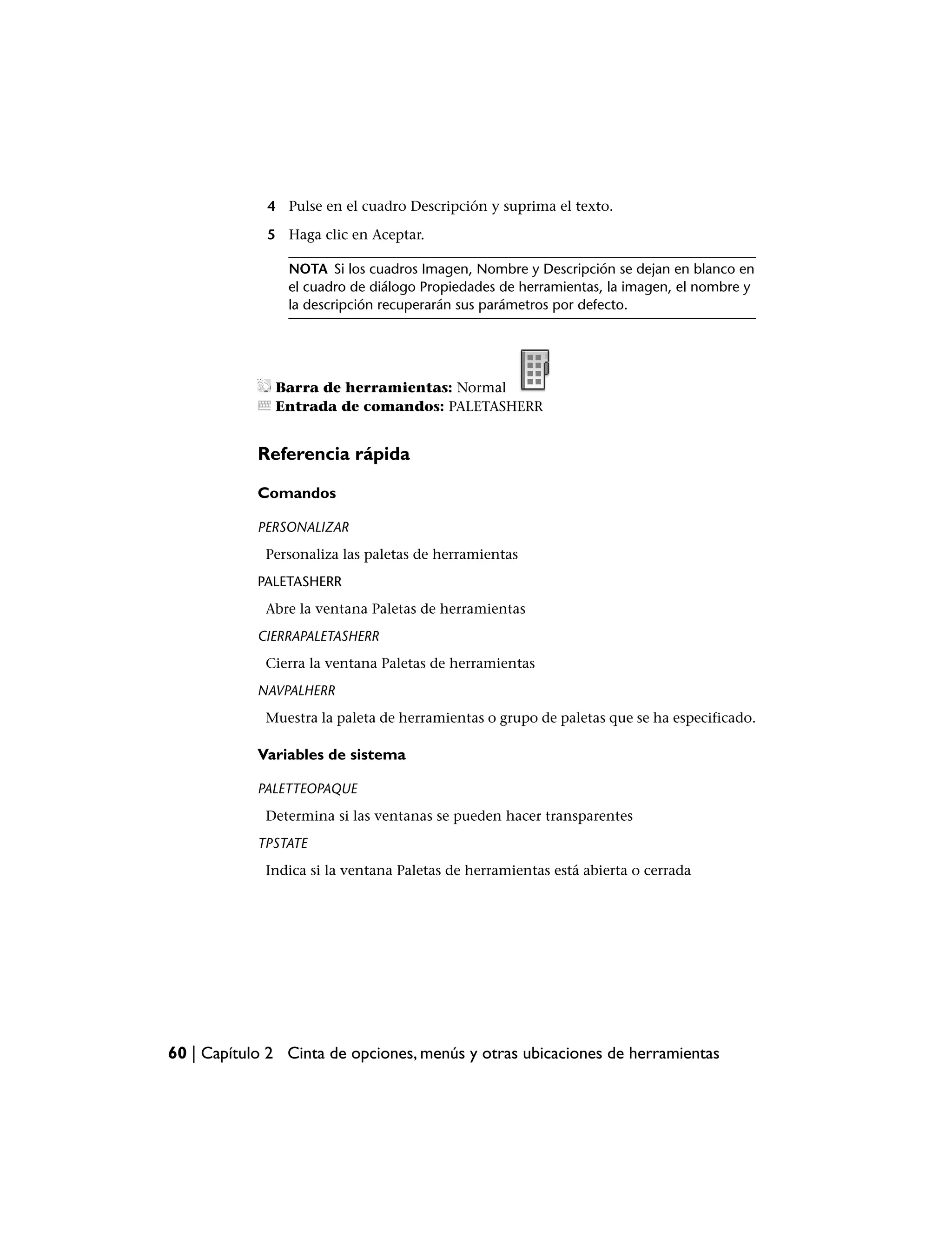 4 Pulse en el cuadro Descripción y suprima el texto.

             5 Haga clic en Aceptar.

                NOTA Si los cuadros Imagen, Nombre y Descripción se dejan en blanco en
                el cuadro de diálogo Propiedades de herramientas, la imagen, el nombre y
                la descripción recuperarán sus parámetros por defecto.




              Barra de herramientas: Normal
              Entrada de comandos: PALETASHERR


            Referencia rápida

            Comandos

            PERSONALIZAR
             Personaliza las paletas de herramientas
            PALETASHERR
             Abre la ventana Paletas de herramientas
            CIERRAPALETASHERR
             Cierra la ventana Paletas de herramientas
            NAVPALHERR
             Muestra la paleta de herramientas o grupo de paletas que se ha especificado.

            Variables de sistema

            PALETTEOPAQUE
             Determina si las ventanas se pueden hacer transparentes
            TPSTATE
             Indica si la ventana Paletas de herramientas está abierta o cerrada




60 | Capítulo 2 Cinta de opciones, menús y otras ubicaciones de herramientas
 