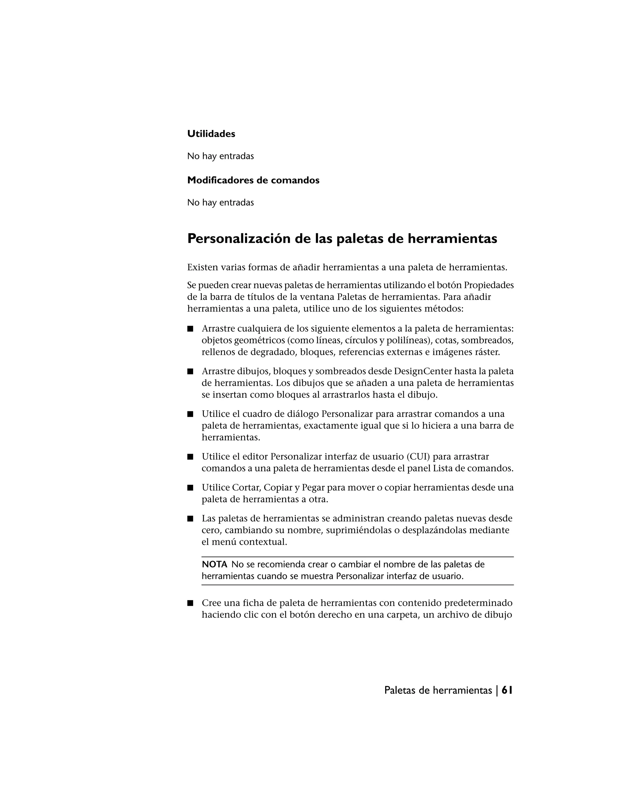 Utilidades

No hay entradas

Modificadores de comandos

No hay entradas



Personalización de las paletas de herramientas
Existen varias formas de añadir herramientas a una paleta de herramientas.
Se pueden crear nuevas paletas de herramientas utilizando el botón Propiedades
de la barra de títulos de la ventana Paletas de herramientas. Para añadir
herramientas a una paleta, utilice uno de los siguientes métodos:

■   Arrastre cualquiera de los siguiente elementos a la paleta de herramientas:
    objetos geométricos (como líneas, círculos y polilíneas), cotas, sombreados,
    rellenos de degradado, bloques, referencias externas e imágenes ráster.

■   Arrastre dibujos, bloques y sombreados desde DesignCenter hasta la paleta
    de herramientas. Los dibujos que se añaden a una paleta de herramientas
    se insertan como bloques al arrastrarlos hasta el dibujo.

■   Utilice el cuadro de diálogo Personalizar para arrastrar comandos a una
    paleta de herramientas, exactamente igual que si lo hiciera a una barra de
    herramientas.

■   Utilice el editor Personalizar interfaz de usuario (CUI) para arrastrar
    comandos a una paleta de herramientas desde el panel Lista de comandos.

■   Utilice Cortar, Copiar y Pegar para mover o copiar herramientas desde una
    paleta de herramientas a otra.

■   Las paletas de herramientas se administran creando paletas nuevas desde
    cero, cambiando su nombre, suprimiéndolas o desplazándolas mediante
    el menú contextual.

    NOTA No se recomienda crear o cambiar el nombre de las paletas de
    herramientas cuando se muestra Personalizar interfaz de usuario.

■   Cree una ficha de paleta de herramientas con contenido predeterminado
    haciendo clic con el botón derecho en una carpeta, un archivo de dibujo




                                                Paletas de herramientas | 61
 