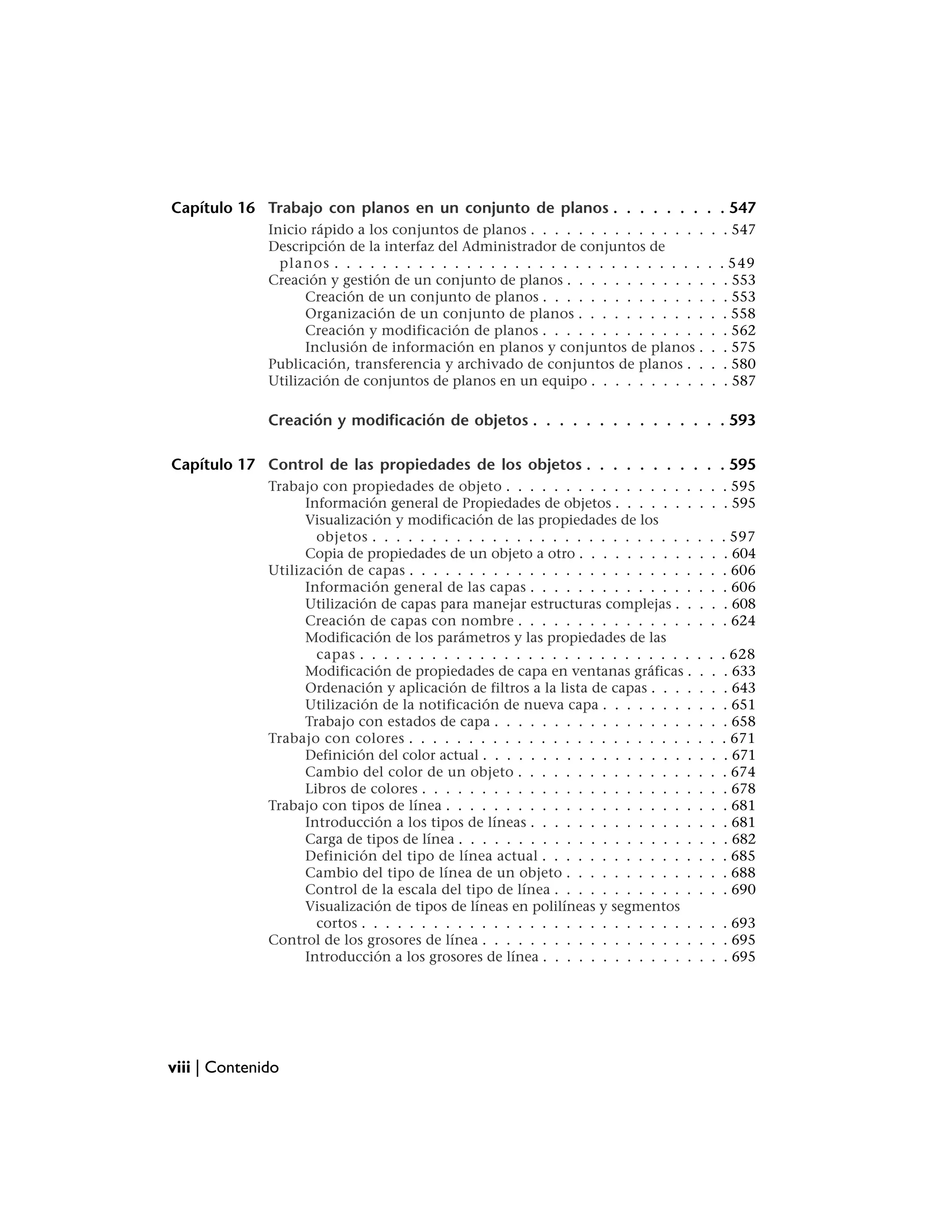 Capítulo 16 Trabajo con planos en un conjunto de planos . . . . . . . . . 547
              Inicio rápido a los conjuntos de planos . . . . . . . . . . . . . . .         . . 547
              Descripción de la interfaz del Administrador de conjuntos de
                planos . . . . . . . . . . . . . . . . . . . . . . . . . . . . . . .        .    . 549
              Creación y gestión de un conjunto de planos . . . . . . . . . . . .            .    . 553
                    Creación de un conjunto de planos . . . . . . . . . . . . . .            .    . 553
                    Organización de un conjunto de planos . . . . . . . . . . .              .    . 558
                    Creación y modificación de planos . . . . . . . . . . . . . .            .    . 562
                    Inclusión de información en planos y conjuntos de planos .               .    . 575
              Publicación, transferencia y archivado de conjuntos de planos . .              .    . 580
              Utilización de conjuntos de planos en un equipo . . . . . . . . . .            .    . 587

              Creación y modificación de objetos . . . . . . . . . . . . . . . 593

Capítulo 17 Control de las propiedades de los objetos . . . . . . . . . . . 595
              Trabajo con propiedades de objeto . . . . . . . . . . . . . . . .        . . . 595
                    Información general de Propiedades de objetos . . . . . . .        . . . 595
                    Visualización y modificación de las propiedades de los
                      objetos . . . . . . . . . . . . . . . . . . . . . . . . . . .    .    .    . 597
                    Copia de propiedades de un objeto a otro . . . . . . . . . .       .    .    . 604
              Utilización de capas . . . . . . . . . . . . . . . . . . . . . . . .     .    .    . 606
                    Información general de las capas . . . . . . . . . . . . . .       .    .    . 606
                    Utilización de capas para manejar estructuras complejas . .        .    .    . 608
                    Creación de capas con nombre . . . . . . . . . . . . . . .         .    .    . 624
                    Modificación de los parámetros y las propiedades de las
                      capas . . . . . . . . . . . . . . . . . . . . . . . . . . . .    .    .    . 628
                    Modificación de propiedades de capa en ventanas gráficas .          .    .    . 633
                    Ordenación y aplicación de filtros a la lista de capas . . . .      .    .    . 643
                    Utilización de la notificación de nueva capa . . . . . . . .       .    .    . 651
                    Trabajo con estados de capa . . . . . . . . . . . . . . . . .      .    .    . 658
              Trabajo con colores . . . . . . . . . . . . . . . . . . . . . . . .      .    .    . 671
                    Definición del color actual . . . . . . . . . . . . . . . . . .     .    .    . 671
                    Cambio del color de un objeto . . . . . . . . . . . . . . .        .    .    . 674
                    Libros de colores . . . . . . . . . . . . . . . . . . . . . . .    .    .    . 678
              Trabajo con tipos de línea . . . . . . . . . . . . . . . . . . . . .     .    .    . 681
                    Introducción a los tipos de líneas . . . . . . . . . . . . . .     .    .    . 681
                    Carga de tipos de línea . . . . . . . . . . . . . . . . . . . .     .    .    . 682
                    Definición del tipo de línea actual . . . . . . . . . . . . .      .    .    . 685
                    Cambio del tipo de línea de un objeto . . . . . . . . . . .        .    .    . 688
                    Control de la escala del tipo de línea . . . . . . . . . . . .     .    .    . 690
                    Visualización de tipos de líneas en polilíneas y segmentos
                      cortos . . . . . . . . . . . . . . . . . . . . . . . . . . . .   . . . 693
              Control de los grosores de línea . . . . . . . . . . . . . . . . . .     . . . 695
                    Introducción a los grosores de línea . . . . . . . . . . . . .     . . . 695




viii | Contenido
 