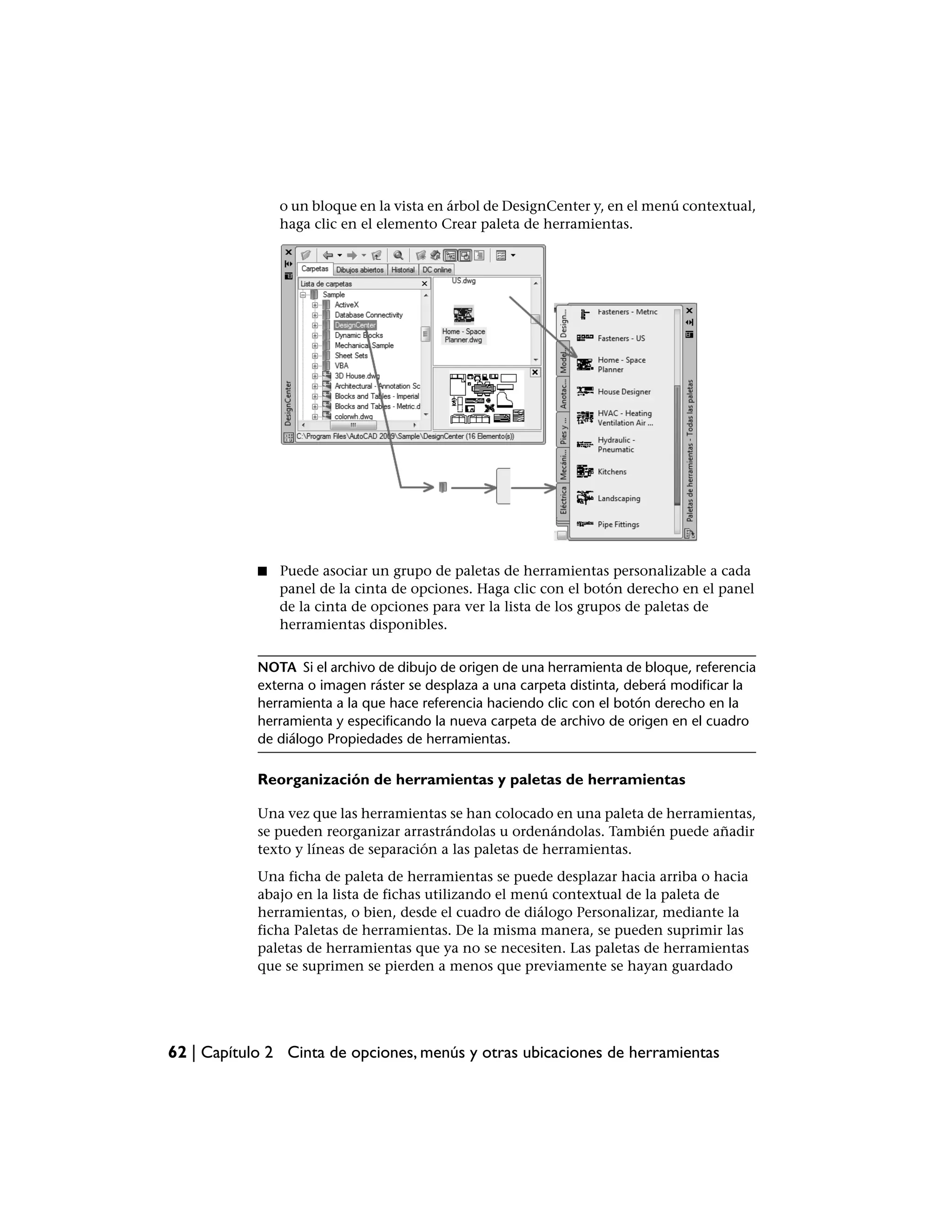 o un bloque en la vista en árbol de DesignCenter y, en el menú contextual,
                haga clic en el elemento Crear paleta de herramientas.




            ■   Puede asociar un grupo de paletas de herramientas personalizable a cada
                panel de la cinta de opciones. Haga clic con el botón derecho en el panel
                de la cinta de opciones para ver la lista de los grupos de paletas de
                herramientas disponibles.


            NOTA Si el archivo de dibujo de origen de una herramienta de bloque, referencia
            externa o imagen ráster se desplaza a una carpeta distinta, deberá modificar la
            herramienta a la que hace referencia haciendo clic con el botón derecho en la
            herramienta y especificando la nueva carpeta de archivo de origen en el cuadro
            de diálogo Propiedades de herramientas.

            Reorganización de herramientas y paletas de herramientas

            Una vez que las herramientas se han colocado en una paleta de herramientas,
            se pueden reorganizar arrastrándolas u ordenándolas. También puede añadir
            texto y líneas de separación a las paletas de herramientas.
            Una ficha de paleta de herramientas se puede desplazar hacia arriba o hacia
            abajo en la lista de fichas utilizando el menú contextual de la paleta de
            herramientas, o bien, desde el cuadro de diálogo Personalizar, mediante la
            ficha Paletas de herramientas. De la misma manera, se pueden suprimir las
            paletas de herramientas que ya no se necesiten. Las paletas de herramientas
            que se suprimen se pierden a menos que previamente se hayan guardado




62 | Capítulo 2 Cinta de opciones, menús y otras ubicaciones de herramientas
 