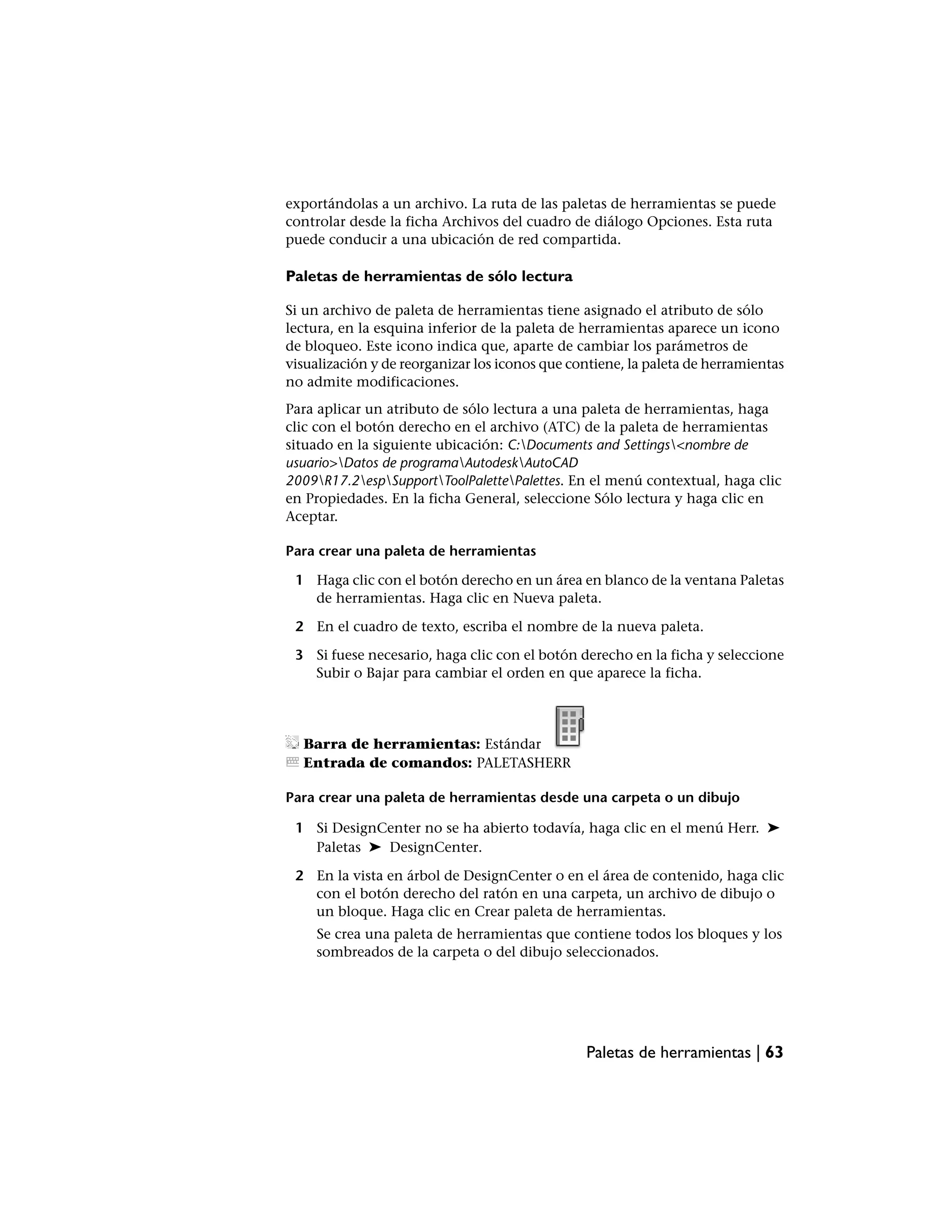 exportándolas a un archivo. La ruta de las paletas de herramientas se puede
controlar desde la ficha Archivos del cuadro de diálogo Opciones. Esta ruta
puede conducir a una ubicación de red compartida.

Paletas de herramientas de sólo lectura

Si un archivo de paleta de herramientas tiene asignado el atributo de sólo
lectura, en la esquina inferior de la paleta de herramientas aparece un icono
de bloqueo. Este icono indica que, aparte de cambiar los parámetros de
visualización y de reorganizar los iconos que contiene, la paleta de herramientas
no admite modificaciones.
Para aplicar un atributo de sólo lectura a una paleta de herramientas, haga
clic con el botón derecho en el archivo (ATC) de la paleta de herramientas
situado en la siguiente ubicación: C:Documents and Settings<nombre de
usuario>Datos de programaAutodeskAutoCAD
2009R17.2espSupportToolPalettePalettes. En el menú contextual, haga clic
en Propiedades. En la ficha General, seleccione Sólo lectura y haga clic en
Aceptar.

Para crear una paleta de herramientas

 1 Haga clic con el botón derecho en un área en blanco de la ventana Paletas
   de herramientas. Haga clic en Nueva paleta.

 2 En el cuadro de texto, escriba el nombre de la nueva paleta.

 3 Si fuese necesario, haga clic con el botón derecho en la ficha y seleccione
   Subir o Bajar para cambiar el orden en que aparece la ficha.




  Barra de herramientas: Estándar
  Entrada de comandos: PALETASHERR

Para crear una paleta de herramientas desde una carpeta o un dibujo

 1 Si DesignCenter no se ha abierto todavía, haga clic en el menú Herr. ➤
   Paletas ➤ DesignCenter.

 2 En la vista en árbol de DesignCenter o en el área de contenido, haga clic
   con el botón derecho del ratón en una carpeta, un archivo de dibujo o
   un bloque. Haga clic en Crear paleta de herramientas.
     Se crea una paleta de herramientas que contiene todos los bloques y los
     sombreados de la carpeta o del dibujo seleccionados.




                                                Paletas de herramientas | 63
 