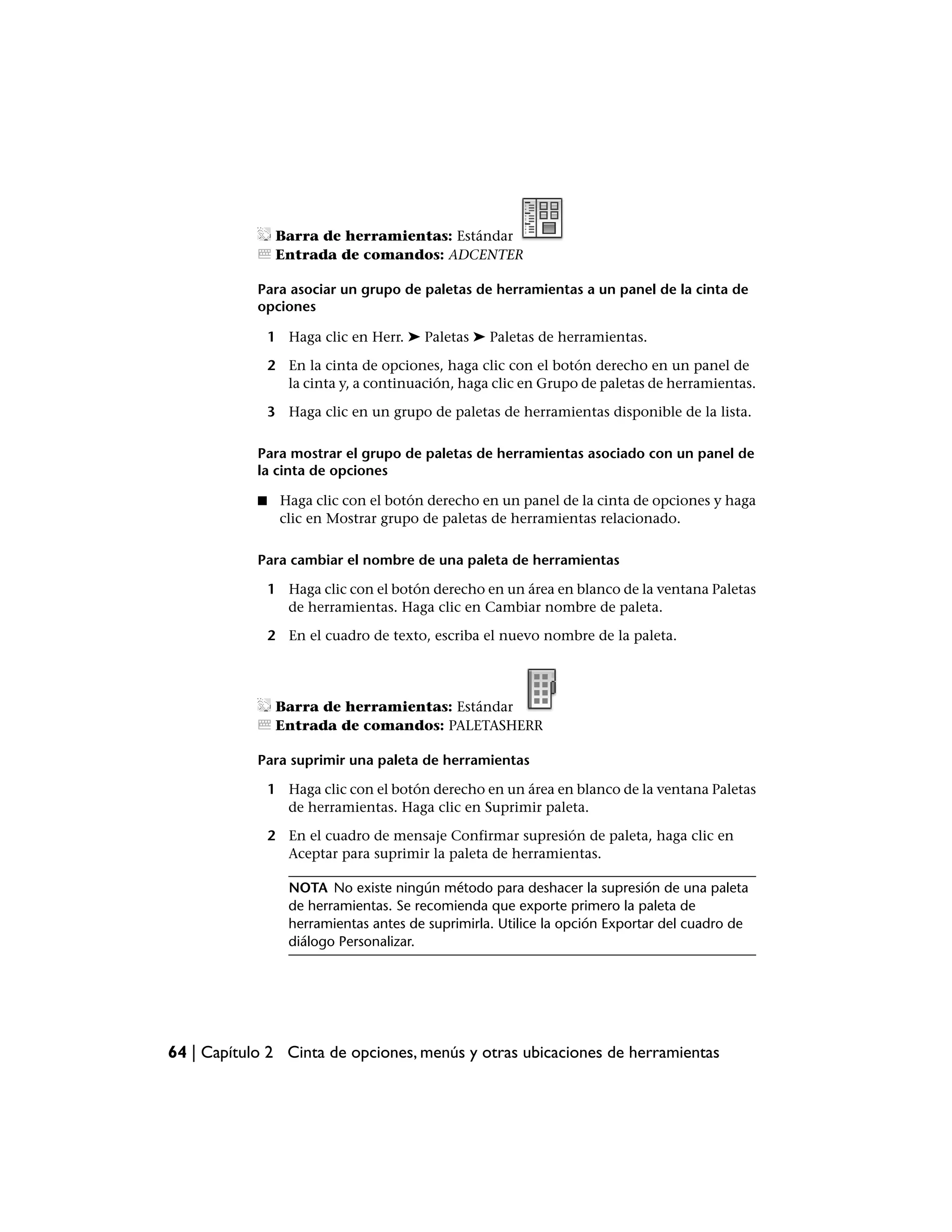 Barra de herramientas: Estándar
                 Entrada de comandos: ADCENTER

            Para asociar un grupo de paletas de herramientas a un panel de la cinta de
            opciones

                1 Haga clic en Herr. ➤ Paletas ➤ Paletas de herramientas.

                2 En la cinta de opciones, haga clic con el botón derecho en un panel de
                  la cinta y, a continuación, haga clic en Grupo de paletas de herramientas.

                3 Haga clic en un grupo de paletas de herramientas disponible de la lista.

            Para mostrar el grupo de paletas de herramientas asociado con un panel de
            la cinta de opciones

            ■    Haga clic con el botón derecho en un panel de la cinta de opciones y haga
                 clic en Mostrar grupo de paletas de herramientas relacionado.

            Para cambiar el nombre de una paleta de herramientas

                1 Haga clic con el botón derecho en un área en blanco de la ventana Paletas
                  de herramientas. Haga clic en Cambiar nombre de paleta.

                2 En el cuadro de texto, escriba el nuevo nombre de la paleta.




                 Barra de herramientas: Estándar
                 Entrada de comandos: PALETASHERR

            Para suprimir una paleta de herramientas

                1 Haga clic con el botón derecho en un área en blanco de la ventana Paletas
                  de herramientas. Haga clic en Suprimir paleta.

                2 En el cuadro de mensaje Confirmar supresión de paleta, haga clic en
                  Aceptar para suprimir la paleta de herramientas.

                   NOTA No existe ningún método para deshacer la supresión de una paleta
                   de herramientas. Se recomienda que exporte primero la paleta de
                   herramientas antes de suprimirla. Utilice la opción Exportar del cuadro de
                   diálogo Personalizar.




64 | Capítulo 2 Cinta de opciones, menús y otras ubicaciones de herramientas
 