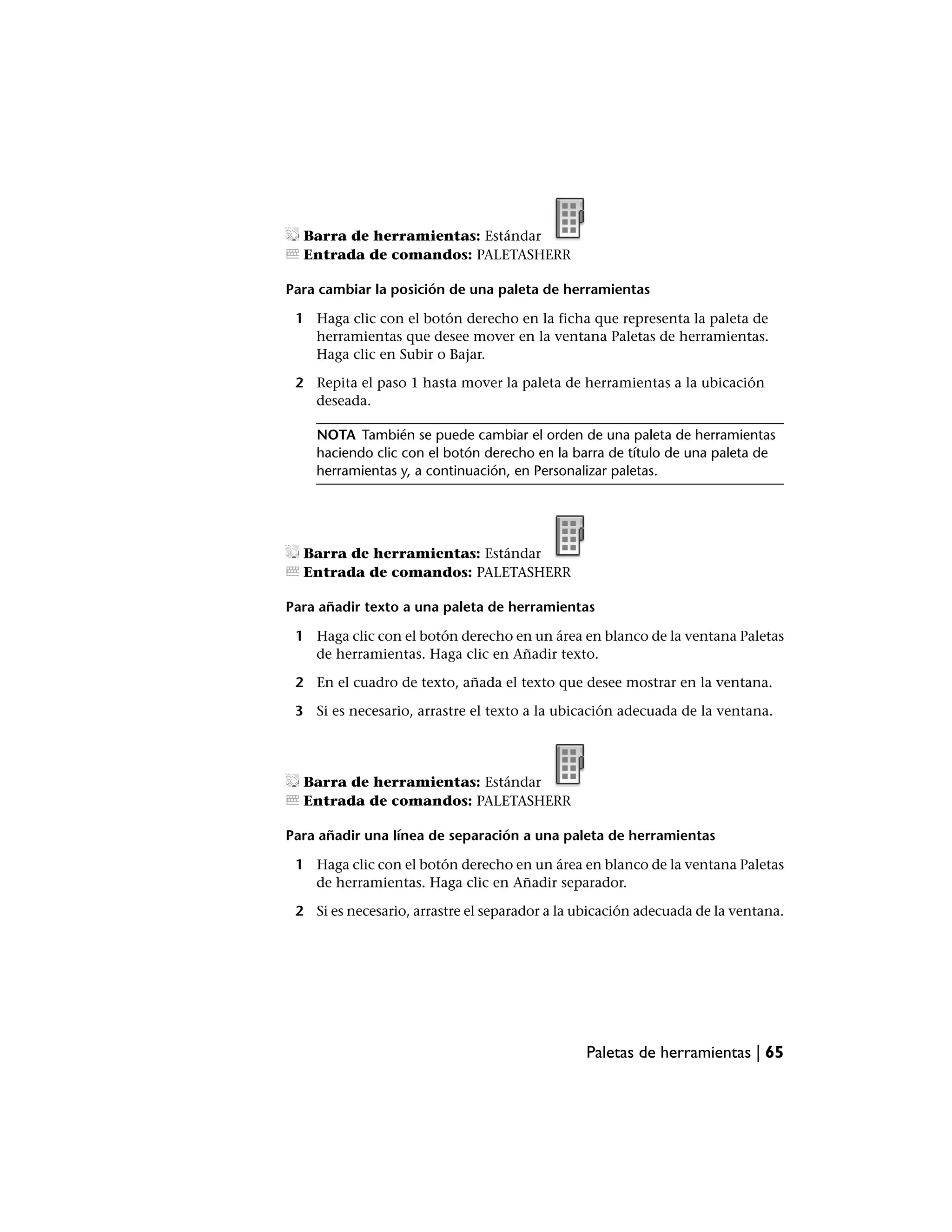 Barra de herramientas: Estándar
  Entrada de comandos: PALETASHERR

Para cambiar la posición de una paleta de herramientas

 1 Haga clic con el botón derecho en la ficha que representa la paleta de
   herramientas que desee mover en la ventana Paletas de herramientas.
   Haga clic en Subir o Bajar.

 2 Repita el paso 1 hasta mover la paleta de herramientas a la ubicación
   deseada.

    NOTA También se puede cambiar el orden de una paleta de herramientas
    haciendo clic con el botón derecho en la barra de título de una paleta de
    herramientas y, a continuación, en Personalizar paletas.




  Barra de herramientas: Estándar
  Entrada de comandos: PALETASHERR

Para añadir texto a una paleta de herramientas

 1 Haga clic con el botón derecho en un área en blanco de la ventana Paletas
   de herramientas. Haga clic en Añadir texto.

 2 En el cuadro de texto, añada el texto que desee mostrar en la ventana.

 3 Si es necesario, arrastre el texto a la ubicación adecuada de la ventana.




  Barra de herramientas: Estándar
  Entrada de comandos: PALETASHERR

Para añadir una línea de separación a una paleta de herramientas

 1 Haga clic con el botón derecho en un área en blanco de la ventana Paletas
   de herramientas. Haga clic en Añadir separador.

 2 Si es necesario, arrastre el separador a la ubicación adecuada de la ventana.




                                                Paletas de herramientas | 65
 