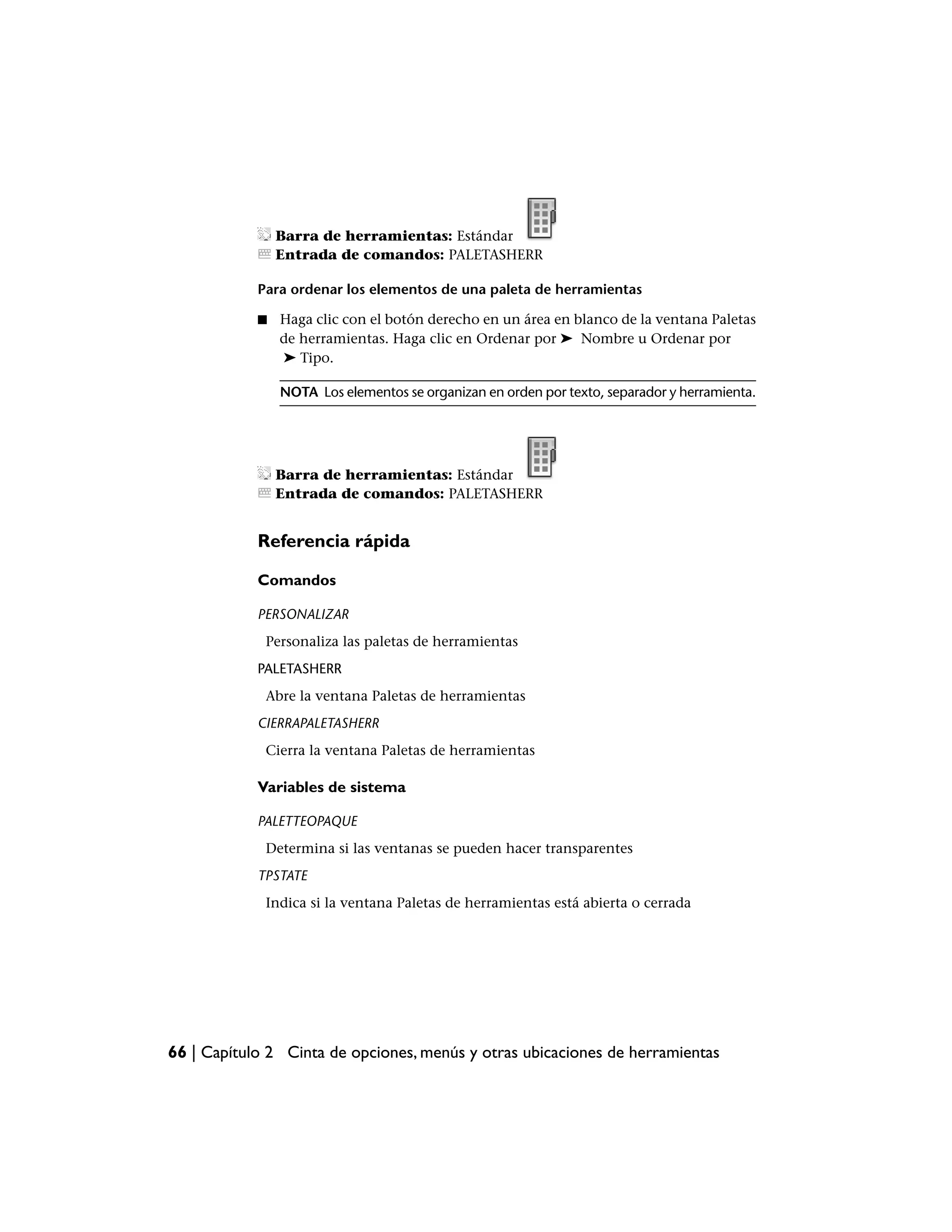Barra de herramientas: Estándar
                Entrada de comandos: PALETASHERR

            Para ordenar los elementos de una paleta de herramientas

            ■   Haga clic con el botón derecho en un área en blanco de la ventana Paletas
                de herramientas. Haga clic en Ordenar por ➤ Nombre u Ordenar por
                ➤ Tipo.

                NOTA Los elementos se organizan en orden por texto, separador y herramienta.




                Barra de herramientas: Estándar
                Entrada de comandos: PALETASHERR


            Referencia rápida

            Comandos

            PERSONALIZAR
             Personaliza las paletas de herramientas
            PALETASHERR
             Abre la ventana Paletas de herramientas
            CIERRAPALETASHERR
             Cierra la ventana Paletas de herramientas

            Variables de sistema

            PALETTEOPAQUE
             Determina si las ventanas se pueden hacer transparentes
            TPSTATE
             Indica si la ventana Paletas de herramientas está abierta o cerrada




66 | Capítulo 2 Cinta de opciones, menús y otras ubicaciones de herramientas
 