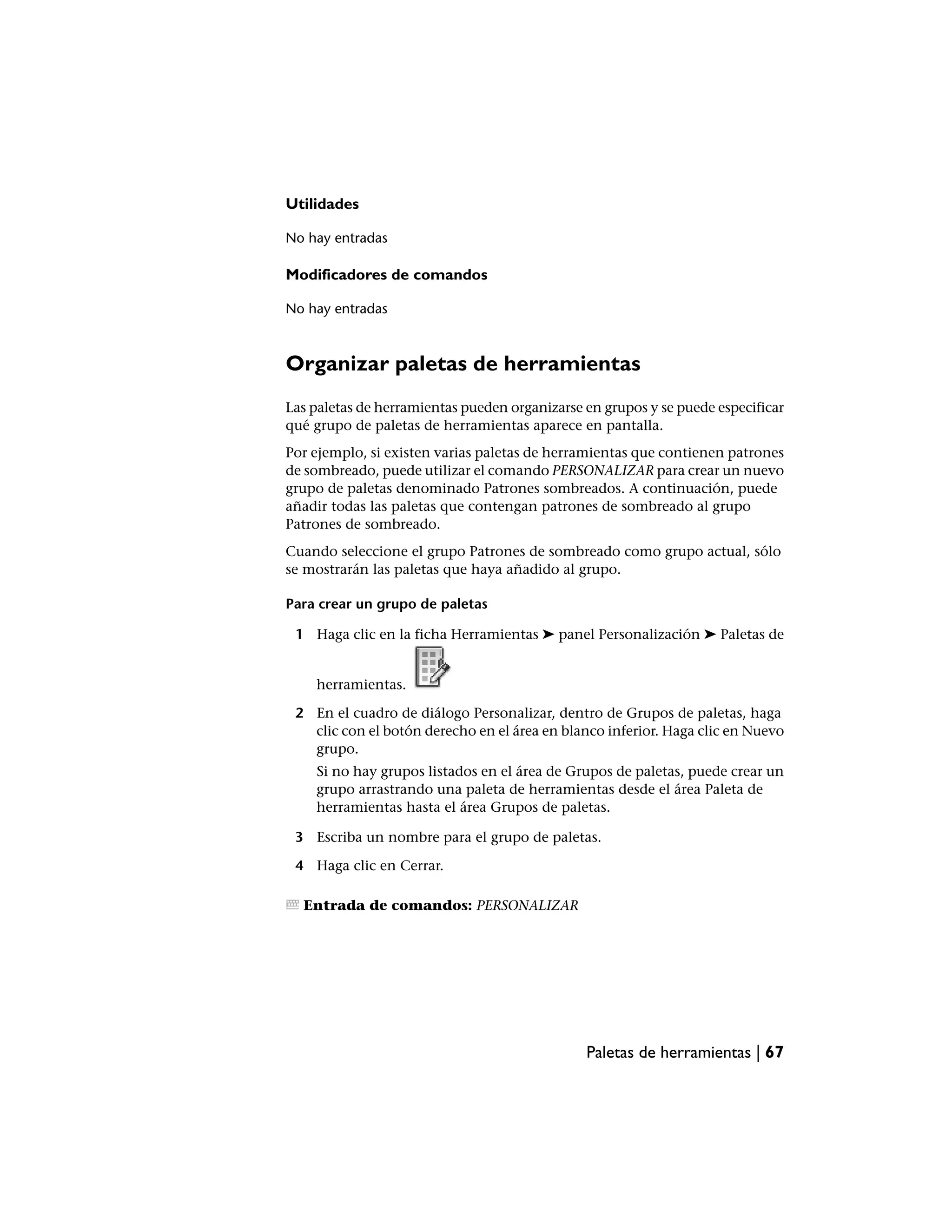 Utilidades

No hay entradas

Modificadores de comandos

No hay entradas



Organizar paletas de herramientas
Las paletas de herramientas pueden organizarse en grupos y se puede especificar
qué grupo de paletas de herramientas aparece en pantalla.
Por ejemplo, si existen varias paletas de herramientas que contienen patrones
de sombreado, puede utilizar el comando PERSONALIZAR para crear un nuevo
grupo de paletas denominado Patrones sombreados. A continuación, puede
añadir todas las paletas que contengan patrones de sombreado al grupo
Patrones de sombreado.
Cuando seleccione el grupo Patrones de sombreado como grupo actual, sólo
se mostrarán las paletas que haya añadido al grupo.

Para crear un grupo de paletas

 1 Haga clic en la ficha Herramientas ➤ panel Personalización ➤ Paletas de


    herramientas.

 2 En el cuadro de diálogo Personalizar, dentro de Grupos de paletas, haga
   clic con el botón derecho en el área en blanco inferior. Haga clic en Nuevo
   grupo.
    Si no hay grupos listados en el área de Grupos de paletas, puede crear un
    grupo arrastrando una paleta de herramientas desde el área Paleta de
    herramientas hasta el área Grupos de paletas.

 3 Escriba un nombre para el grupo de paletas.

 4 Haga clic en Cerrar.

  Entrada de comandos: PERSONALIZAR




                                               Paletas de herramientas | 67
 