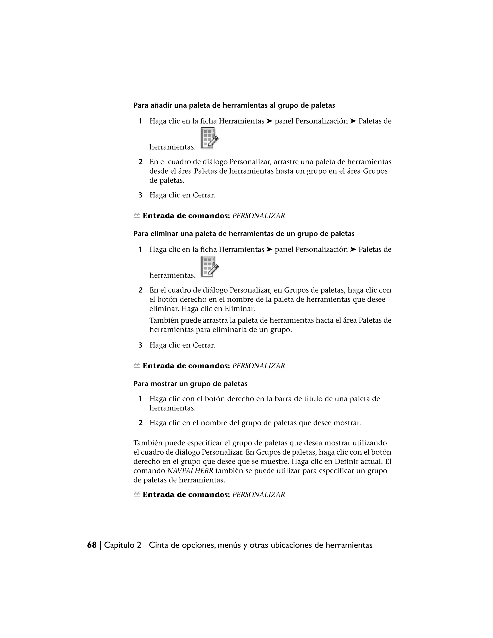 Para añadir una paleta de herramientas al grupo de paletas

             1 Haga clic en la ficha Herramientas ➤ panel Personalización ➤ Paletas de


                herramientas.

             2 En el cuadro de diálogo Personalizar, arrastre una paleta de herramientas
               desde el área Paletas de herramientas hasta un grupo en el área Grupos
               de paletas.

             3 Haga clic en Cerrar.

              Entrada de comandos: PERSONALIZAR

            Para eliminar una paleta de herramientas de un grupo de paletas

             1 Haga clic en la ficha Herramientas ➤ panel Personalización ➤ Paletas de


                herramientas.

             2 En el cuadro de diálogo Personalizar, en Grupos de paletas, haga clic con
               el botón derecho en el nombre de la paleta de herramientas que desee
               eliminar. Haga clic en Eliminar.
                También puede arrastra la paleta de herramientas hacia el área Paletas de
                herramientas para eliminarla de un grupo.

             3 Haga clic en Cerrar.

              Entrada de comandos: PERSONALIZAR

            Para mostrar un grupo de paletas

             1 Haga clic con el botón derecho en la barra de título de una paleta de
               herramientas.

             2 Haga clic en el nombre del grupo de paletas que desee mostrar.

            También puede especificar el grupo de paletas que desea mostrar utilizando
            el cuadro de diálogo Personalizar. En Grupos de paletas, haga clic con el botón
            derecho en el grupo que desee que se muestre. Haga clic en Definir actual. El
            comando NAVPALHERR también se puede utilizar para especificar un grupo
            de paletas de herramientas.

              Entrada de comandos: PERSONALIZAR




68 | Capítulo 2 Cinta de opciones, menús y otras ubicaciones de herramientas
 