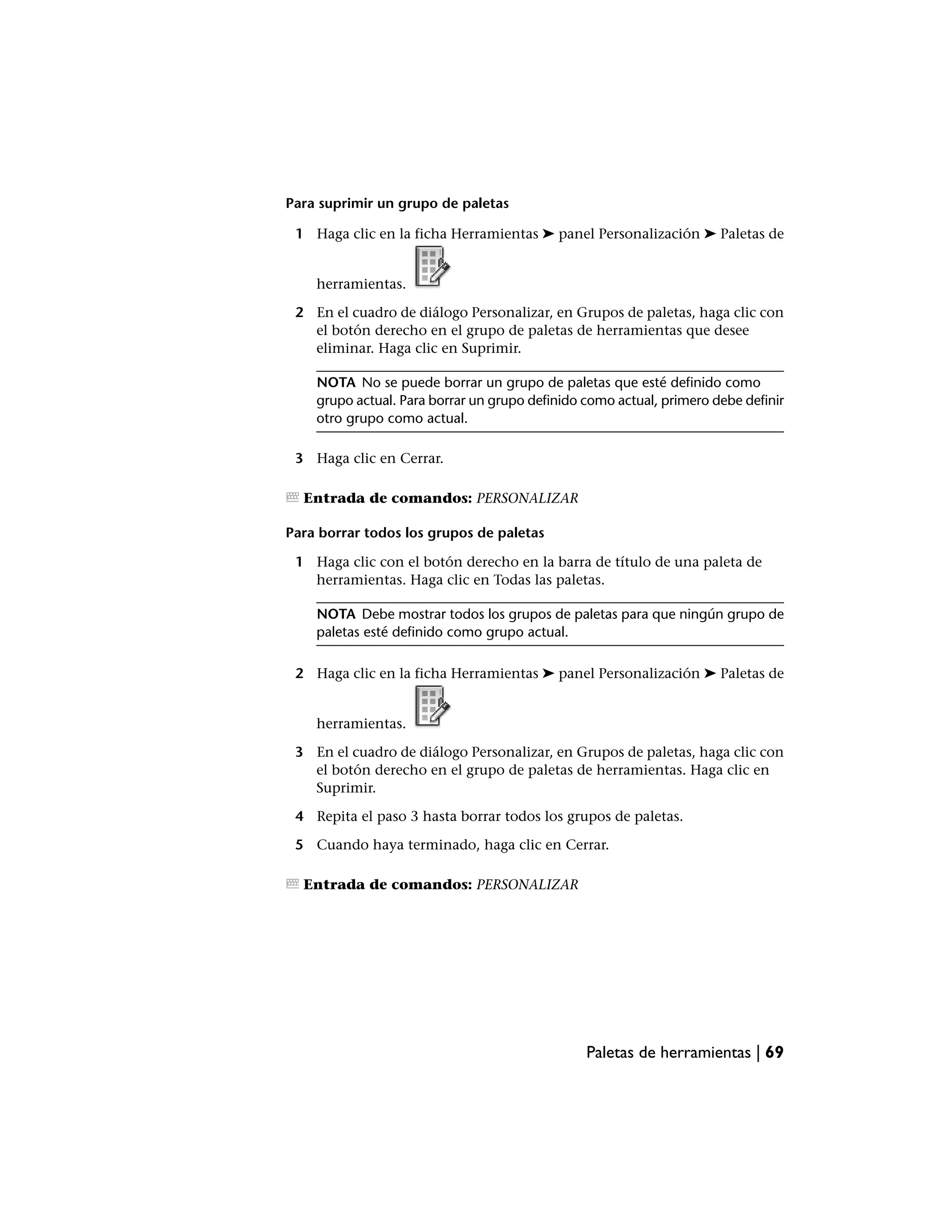 Para suprimir un grupo de paletas

 1 Haga clic en la ficha Herramientas ➤ panel Personalización ➤ Paletas de


    herramientas.

 2 En el cuadro de diálogo Personalizar, en Grupos de paletas, haga clic con
   el botón derecho en el grupo de paletas de herramientas que desee
   eliminar. Haga clic en Suprimir.

    NOTA No se puede borrar un grupo de paletas que esté definido como
    grupo actual. Para borrar un grupo definido como actual, primero debe definir
    otro grupo como actual.

 3 Haga clic en Cerrar.

  Entrada de comandos: PERSONALIZAR

Para borrar todos los grupos de paletas

 1 Haga clic con el botón derecho en la barra de título de una paleta de
   herramientas. Haga clic en Todas las paletas.

    NOTA Debe mostrar todos los grupos de paletas para que ningún grupo de
    paletas esté definido como grupo actual.

 2 Haga clic en la ficha Herramientas ➤ panel Personalización ➤ Paletas de


    herramientas.

 3 En el cuadro de diálogo Personalizar, en Grupos de paletas, haga clic con
   el botón derecho en el grupo de paletas de herramientas. Haga clic en
   Suprimir.

 4 Repita el paso 3 hasta borrar todos los grupos de paletas.

 5 Cuando haya terminado, haga clic en Cerrar.

  Entrada de comandos: PERSONALIZAR




                                                Paletas de herramientas | 69
 