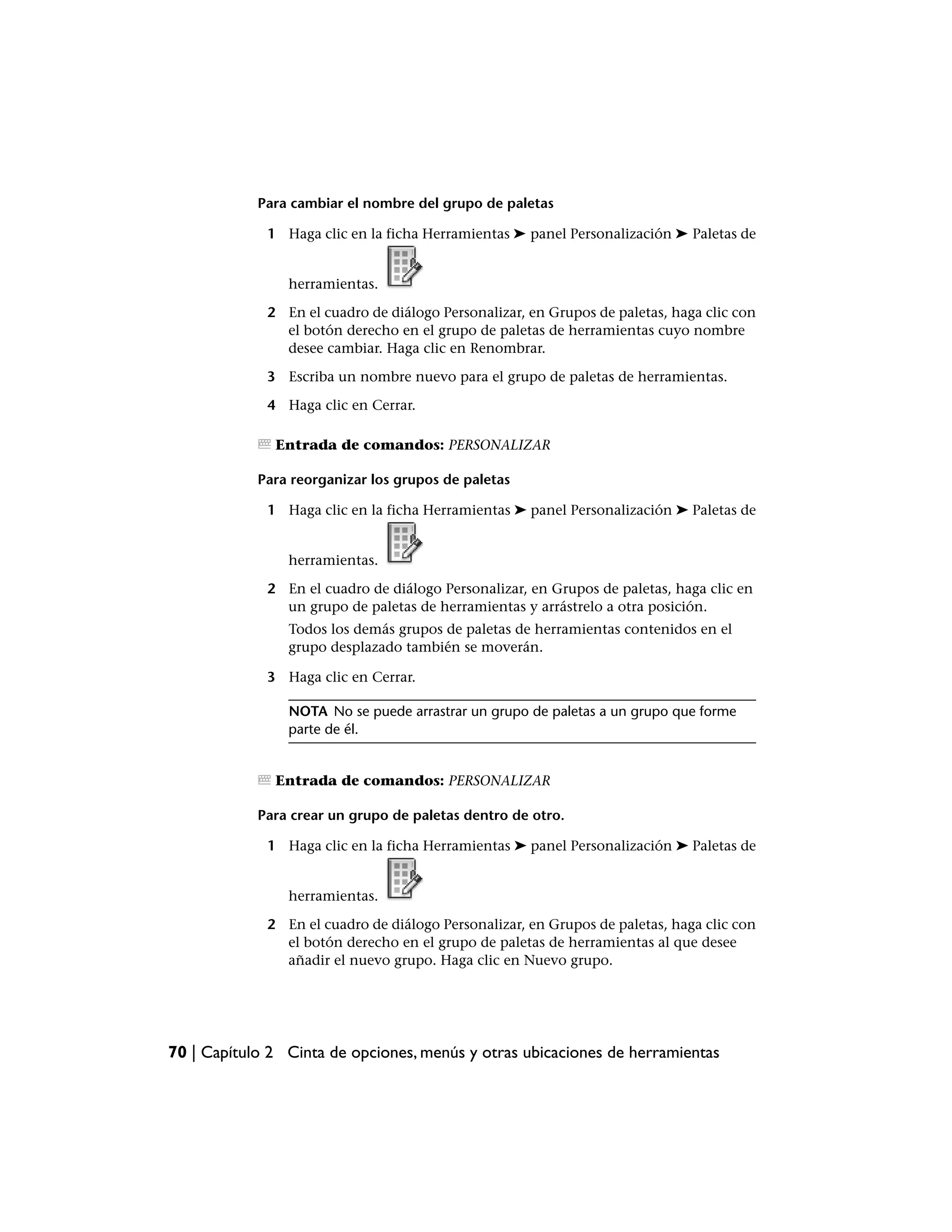 Para cambiar el nombre del grupo de paletas

             1 Haga clic en la ficha Herramientas ➤ panel Personalización ➤ Paletas de


                herramientas.

             2 En el cuadro de diálogo Personalizar, en Grupos de paletas, haga clic con
               el botón derecho en el grupo de paletas de herramientas cuyo nombre
               desee cambiar. Haga clic en Renombrar.

             3 Escriba un nombre nuevo para el grupo de paletas de herramientas.

             4 Haga clic en Cerrar.

              Entrada de comandos: PERSONALIZAR

            Para reorganizar los grupos de paletas

             1 Haga clic en la ficha Herramientas ➤ panel Personalización ➤ Paletas de


                herramientas.

             2 En el cuadro de diálogo Personalizar, en Grupos de paletas, haga clic en
               un grupo de paletas de herramientas y arrástrelo a otra posición.
                Todos los demás grupos de paletas de herramientas contenidos en el
                grupo desplazado también se moverán.

             3 Haga clic en Cerrar.

                NOTA No se puede arrastrar un grupo de paletas a un grupo que forme
                parte de él.


              Entrada de comandos: PERSONALIZAR

            Para crear un grupo de paletas dentro de otro.

             1 Haga clic en la ficha Herramientas ➤ panel Personalización ➤ Paletas de


                herramientas.

             2 En el cuadro de diálogo Personalizar, en Grupos de paletas, haga clic con
               el botón derecho en el grupo de paletas de herramientas al que desee
               añadir el nuevo grupo. Haga clic en Nuevo grupo.




70 | Capítulo 2 Cinta de opciones, menús y otras ubicaciones de herramientas
 