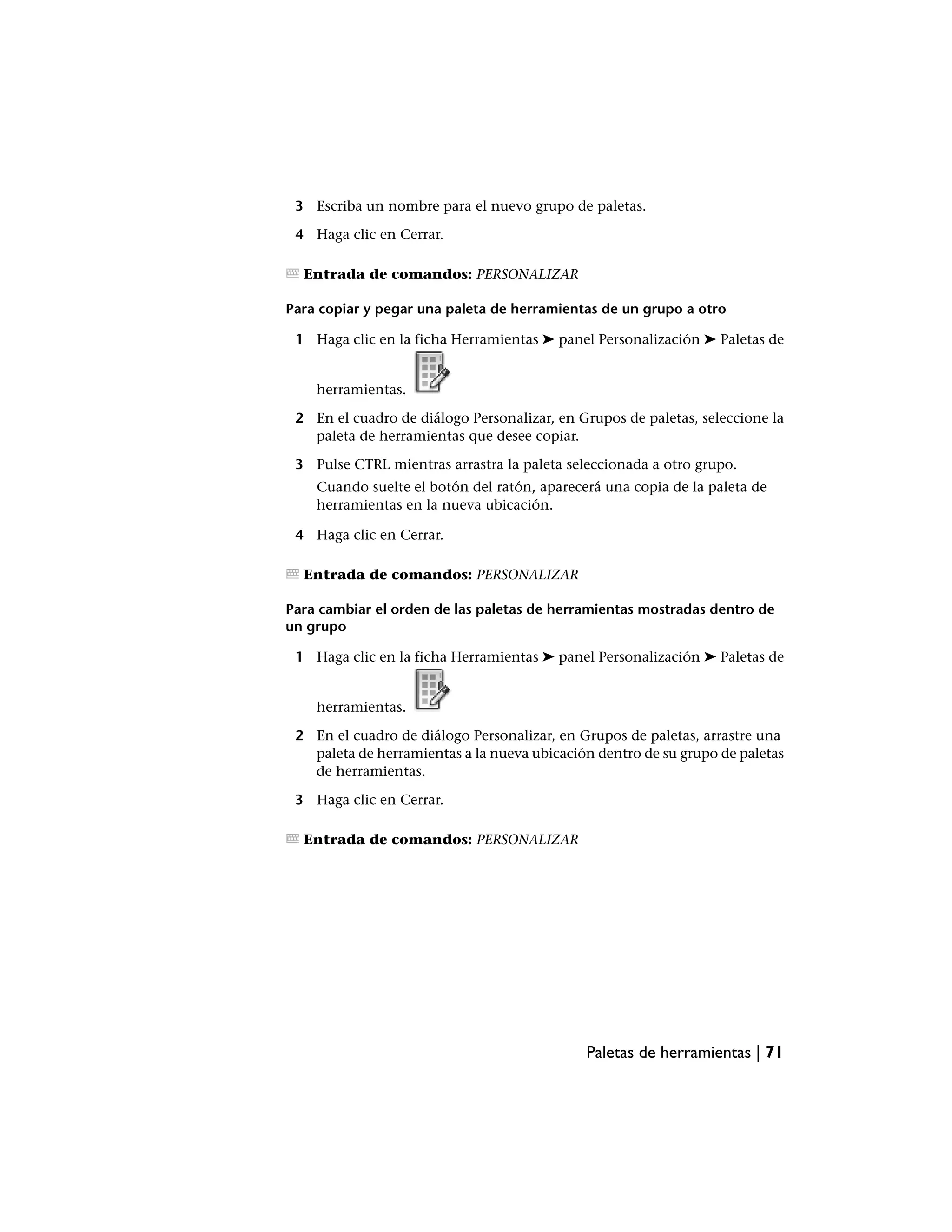 3 Escriba un nombre para el nuevo grupo de paletas.

 4 Haga clic en Cerrar.

  Entrada de comandos: PERSONALIZAR

Para copiar y pegar una paleta de herramientas de un grupo a otro

 1 Haga clic en la ficha Herramientas ➤ panel Personalización ➤ Paletas de


    herramientas.

 2 En el cuadro de diálogo Personalizar, en Grupos de paletas, seleccione la
   paleta de herramientas que desee copiar.

 3 Pulse CTRL mientras arrastra la paleta seleccionada a otro grupo.
    Cuando suelte el botón del ratón, aparecerá una copia de la paleta de
    herramientas en la nueva ubicación.

 4 Haga clic en Cerrar.

  Entrada de comandos: PERSONALIZAR

Para cambiar el orden de las paletas de herramientas mostradas dentro de
un grupo

 1 Haga clic en la ficha Herramientas ➤ panel Personalización ➤ Paletas de


    herramientas.

 2 En el cuadro de diálogo Personalizar, en Grupos de paletas, arrastre una
   paleta de herramientas a la nueva ubicación dentro de su grupo de paletas
   de herramientas.

 3 Haga clic en Cerrar.

  Entrada de comandos: PERSONALIZAR




                                             Paletas de herramientas | 71
 
