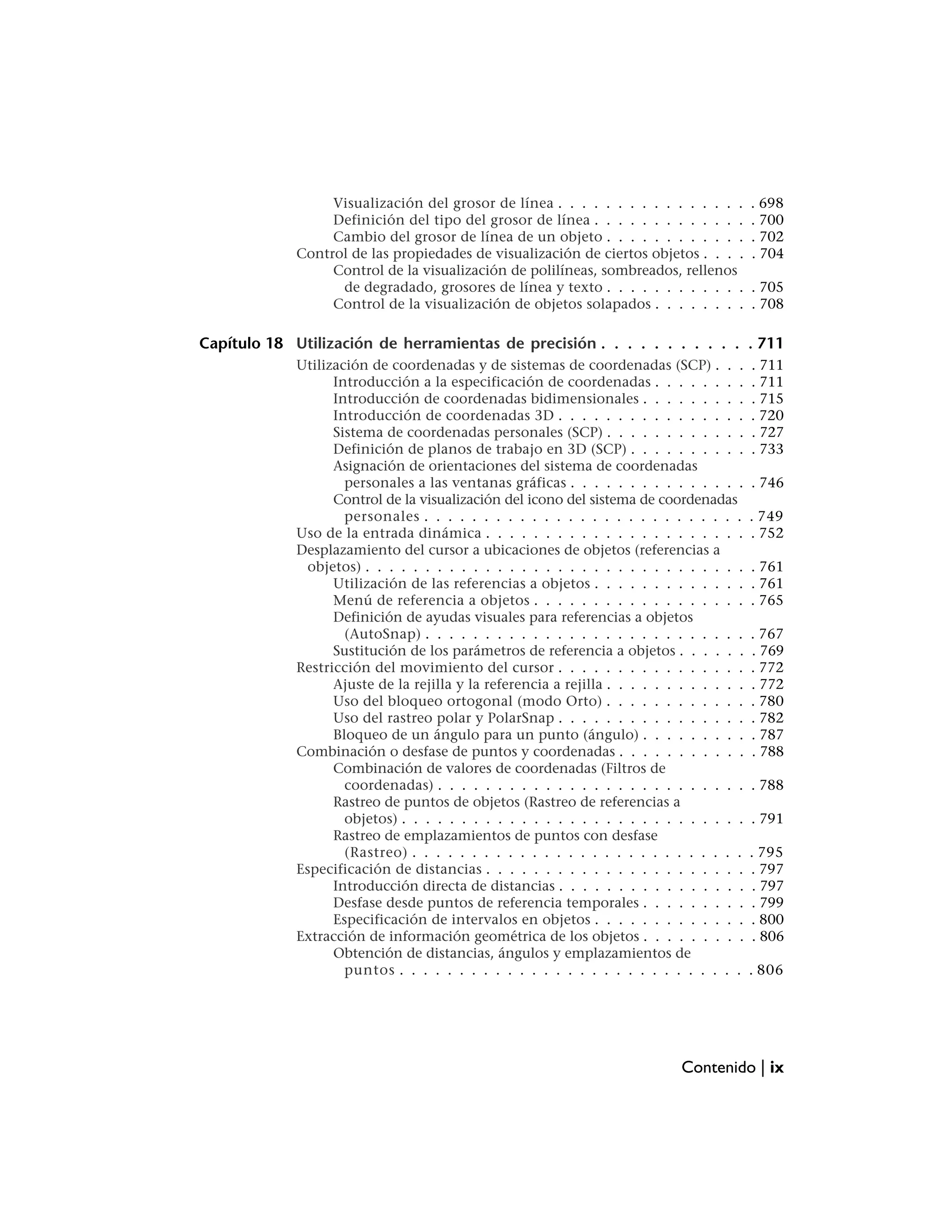 Visualización del grosor de línea . . . . . . . . . . . . . . . .         . 698
                  Definición del tipo del grosor de línea . . . . . . . . . . . . .         . 700
                  Cambio del grosor de línea de un objeto . . . . . . . . . . . .           . 702
             Control de las propiedades de visualización de ciertos objetos . . . .         . 704
                  Control de la visualización de polilíneas, sombreados, rellenos
                   de degradado, grosores de línea y texto . . . . . . . . . . . .          . 705
                  Control de la visualización de objetos solapados . . . . . . . .          . 708

Capítulo 18 Utilización de herramientas de precisión . . . . . . . . . . . . 711
             Utilización de coordenadas y de sistemas de coordenadas (SCP) . . .            . 711
                   Introducción a la especificación de coordenadas . . . . . . . .          . 711
                   Introducción de coordenadas bidimensionales . . . . . . . . .            . 715
                   Introducción de coordenadas 3D . . . . . . . . . . . . . . . .           . 720
                   Sistema de coordenadas personales (SCP) . . . . . . . . . . . .          . 727
                   Definición de planos de trabajo en 3D (SCP) . . . . . . . . . .          . 733
                   Asignación de orientaciones del sistema de coordenadas
                     personales a las ventanas gráficas . . . . . . . . . . . . . . .       . 746
                   Control de la visualización del icono del sistema de coordenadas
                     personales . . . . . . . . . . . . . . . . . . . . . . . . . . .       . 749
             Uso de la entrada dinámica . . . . . . . . . . . . . . . . . . . . . .         . 752
             Desplazamiento del cursor a ubicaciones de objetos (referencias a
              objetos) . . . . . . . . . . . . . . . . . . . . . . . . . . . . . . . .      . 761
                   Utilización de las referencias a objetos . . . . . . . . . . . . .       . 761
                   Menú de referencia a objetos . . . . . . . . . . . . . . . . . .         . 765
                   Definición de ayudas visuales para referencias a objetos
                     (AutoSnap) . . . . . . . . . . . . . . . . . . . . . . . . . . .       . 767
                   Sustitución de los parámetros de referencia a objetos . . . . . .        . 769
             Restricción del movimiento del cursor . . . . . . . . . . . . . . . .          . 772
                   Ajuste de la rejilla y la referencia a rejilla . . . . . . . . . . . .   . 772
                   Uso del bloqueo ortogonal (modo Orto) . . . . . . . . . . . .            . 780
                   Uso del rastreo polar y PolarSnap . . . . . . . . . . . . . . . .        . 782
                   Bloqueo de un ángulo para un punto (ángulo) . . . . . . . . .            . 787
             Combinación o desfase de puntos y coordenadas . . . . . . . . . . .            . 788
                   Combinación de valores de coordenadas (Filtros de
                     coordenadas) . . . . . . . . . . . . . . . . . . . . . . . . . .       . 788
                   Rastreo de puntos de objetos (Rastreo de referencias a
                     objetos) . . . . . . . . . . . . . . . . . . . . . . . . . . . . .     . 791
                   Rastreo de emplazamientos de puntos con desfase
                     (Rastreo) . . . . . . . . . . . . . . . . . . . . . . . . . . . .      . 795
             Especificación de distancias . . . . . . . . . . . . . . . . . . . . . .       . 797
                   Introducción directa de distancias . . . . . . . . . . . . . . . .        . 797
                   Desfase desde puntos de referencia temporales . . . . . . . . .          . 799
                   Especificación de intervalos en objetos . . . . . . . . . . . . .        . 800
             Extracción de información geométrica de los objetos . . . . . . . . .           . 806
                   Obtención de distancias, ángulos y emplazamientos de
                     puntos . . . . . . . . . . . . . . . . . . . . . . . . . . . . .       . 806




                                                                              Contenido | ix
 