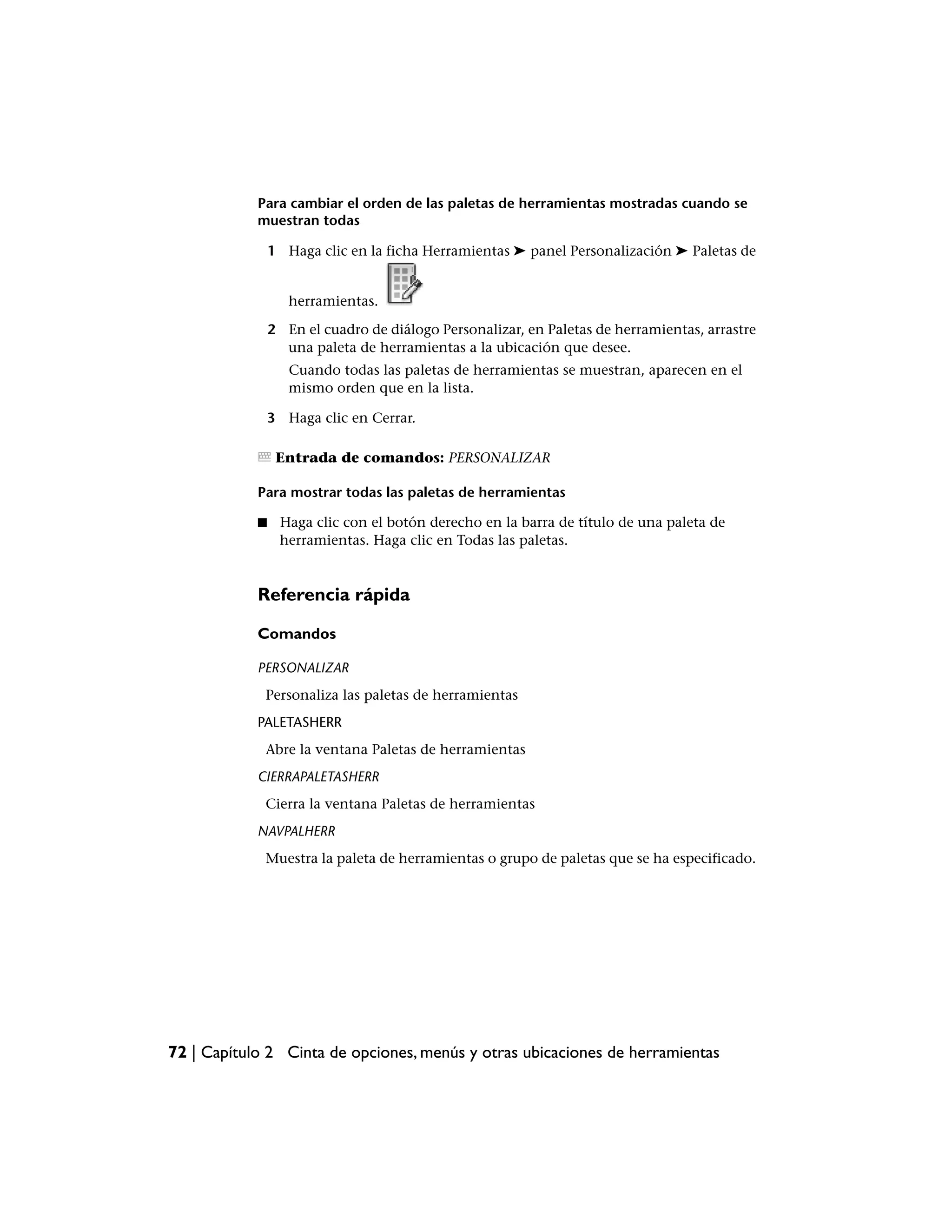 Para cambiar el orden de las paletas de herramientas mostradas cuando se
            muestran todas

                1 Haga clic en la ficha Herramientas ➤ panel Personalización ➤ Paletas de


                   herramientas.

                2 En el cuadro de diálogo Personalizar, en Paletas de herramientas, arrastre
                  una paleta de herramientas a la ubicación que desee.
                   Cuando todas las paletas de herramientas se muestran, aparecen en el
                   mismo orden que en la lista.

                3 Haga clic en Cerrar.

                 Entrada de comandos: PERSONALIZAR

            Para mostrar todas las paletas de herramientas

            ■    Haga clic con el botón derecho en la barra de título de una paleta de
                 herramientas. Haga clic en Todas las paletas.


            Referencia rápida

            Comandos

            PERSONALIZAR
             Personaliza las paletas de herramientas
            PALETASHERR
             Abre la ventana Paletas de herramientas
            CIERRAPALETASHERR
             Cierra la ventana Paletas de herramientas
            NAVPALHERR
             Muestra la paleta de herramientas o grupo de paletas que se ha especificado.




72 | Capítulo 2 Cinta de opciones, menús y otras ubicaciones de herramientas
 