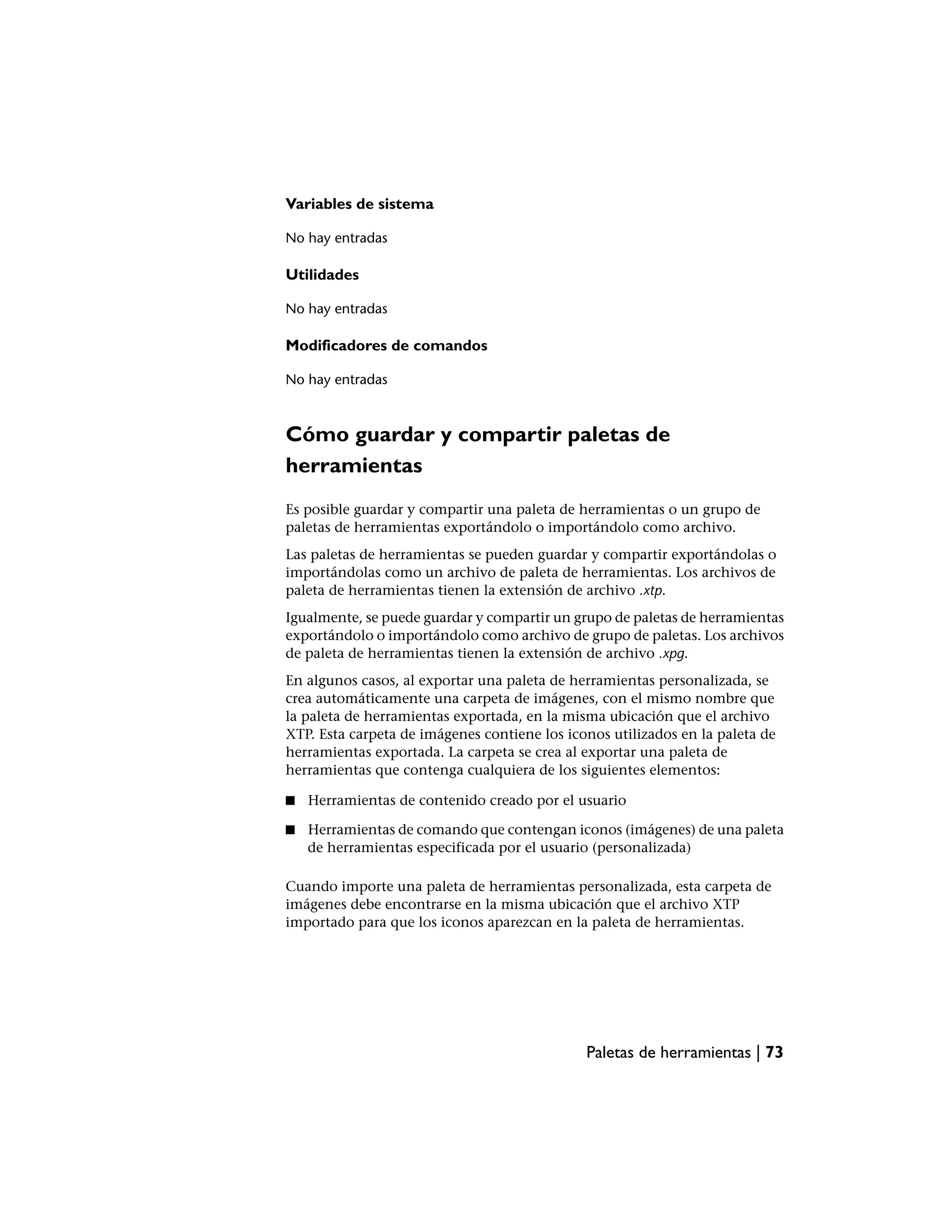 Variables de sistema

No hay entradas

Utilidades

No hay entradas

Modificadores de comandos

No hay entradas



Cómo guardar y compartir paletas de
herramientas
Es posible guardar y compartir una paleta de herramientas o un grupo de
paletas de herramientas exportándolo o importándolo como archivo.
Las paletas de herramientas se pueden guardar y compartir exportándolas o
importándolas como un archivo de paleta de herramientas. Los archivos de
paleta de herramientas tienen la extensión de archivo .xtp.
Igualmente, se puede guardar y compartir un grupo de paletas de herramientas
exportándolo o importándolo como archivo de grupo de paletas. Los archivos
de paleta de herramientas tienen la extensión de archivo .xpg.
En algunos casos, al exportar una paleta de herramientas personalizada, se
crea automáticamente una carpeta de imágenes, con el mismo nombre que
la paleta de herramientas exportada, en la misma ubicación que el archivo
XTP. Esta carpeta de imágenes contiene los iconos utilizados en la paleta de
herramientas exportada. La carpeta se crea al exportar una paleta de
herramientas que contenga cualquiera de los siguientes elementos:

■   Herramientas de contenido creado por el usuario

■   Herramientas de comando que contengan iconos (imágenes) de una paleta
    de herramientas especificada por el usuario (personalizada)

Cuando importe una paleta de herramientas personalizada, esta carpeta de
imágenes debe encontrarse en la misma ubicación que el archivo XTP
importado para que los iconos aparezcan en la paleta de herramientas.




                                              Paletas de herramientas | 73
 