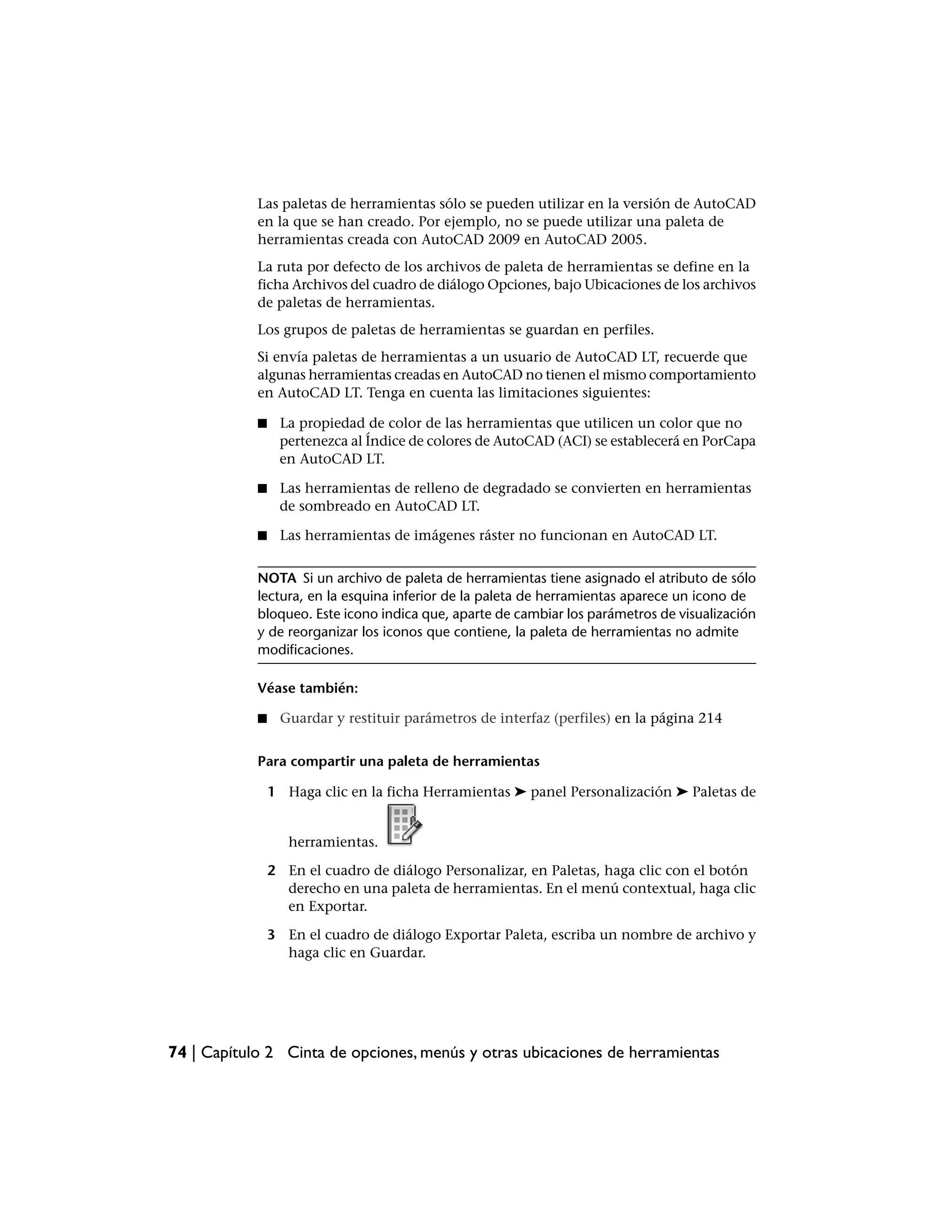Las paletas de herramientas sólo se pueden utilizar en la versión de AutoCAD
            en la que se han creado. Por ejemplo, no se puede utilizar una paleta de
            herramientas creada con AutoCAD 2009 en AutoCAD 2005.
            La ruta por defecto de los archivos de paleta de herramientas se define en la
            ficha Archivos del cuadro de diálogo Opciones, bajo Ubicaciones de los archivos
            de paletas de herramientas.
            Los grupos de paletas de herramientas se guardan en perfiles.
            Si envía paletas de herramientas a un usuario de AutoCAD LT, recuerde que
            algunas herramientas creadas en AutoCAD no tienen el mismo comportamiento
            en AutoCAD LT. Tenga en cuenta las limitaciones siguientes:

            ■    La propiedad de color de las herramientas que utilicen un color que no
                 pertenezca al Índice de colores de AutoCAD (ACI) se establecerá en PorCapa
                 en AutoCAD LT.

            ■    Las herramientas de relleno de degradado se convierten en herramientas
                 de sombreado en AutoCAD LT.

            ■    Las herramientas de imágenes ráster no funcionan en AutoCAD LT.


            NOTA Si un archivo de paleta de herramientas tiene asignado el atributo de sólo
            lectura, en la esquina inferior de la paleta de herramientas aparece un icono de
            bloqueo. Este icono indica que, aparte de cambiar los parámetros de visualización
            y de reorganizar los iconos que contiene, la paleta de herramientas no admite
            modificaciones.

            Véase también:

            ■    Guardar y restituir parámetros de interfaz (perfiles) en la página 214


            Para compartir una paleta de herramientas

                1 Haga clic en la ficha Herramientas ➤ panel Personalización ➤ Paletas de


                   herramientas.

                2 En el cuadro de diálogo Personalizar, en Paletas, haga clic con el botón
                  derecho en una paleta de herramientas. En el menú contextual, haga clic
                  en Exportar.

                3 En el cuadro de diálogo Exportar Paleta, escriba un nombre de archivo y
                  haga clic en Guardar.




74 | Capítulo 2 Cinta de opciones, menús y otras ubicaciones de herramientas
 