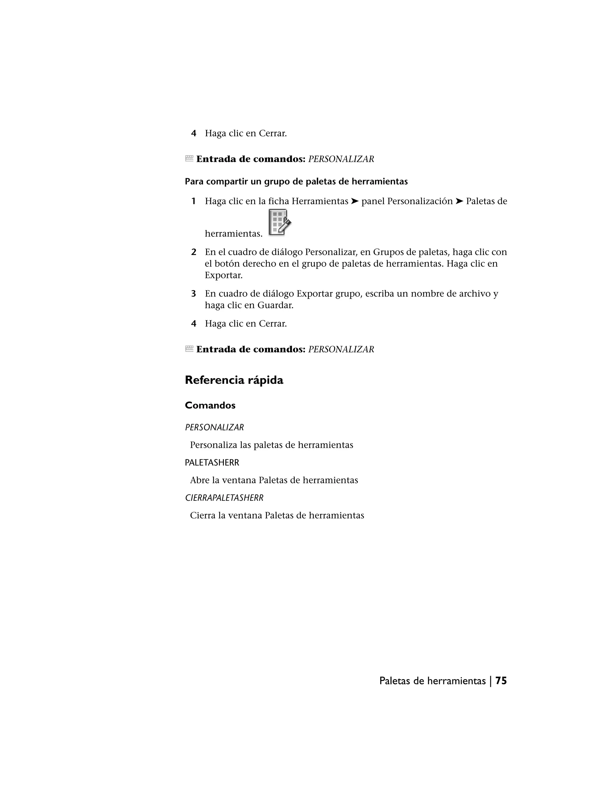 4 Haga clic en Cerrar.

  Entrada de comandos: PERSONALIZAR

Para compartir un grupo de paletas de herramientas

 1 Haga clic en la ficha Herramientas ➤ panel Personalización ➤ Paletas de


    herramientas.

 2 En el cuadro de diálogo Personalizar, en Grupos de paletas, haga clic con
   el botón derecho en el grupo de paletas de herramientas. Haga clic en
   Exportar.

 3 En cuadro de diálogo Exportar grupo, escriba un nombre de archivo y
   haga clic en Guardar.

 4 Haga clic en Cerrar.

  Entrada de comandos: PERSONALIZAR


Referencia rápida

Comandos

PERSONALIZAR
 Personaliza las paletas de herramientas
PALETASHERR
 Abre la ventana Paletas de herramientas
CIERRAPALETASHERR
 Cierra la ventana Paletas de herramientas




                                             Paletas de herramientas | 75
 