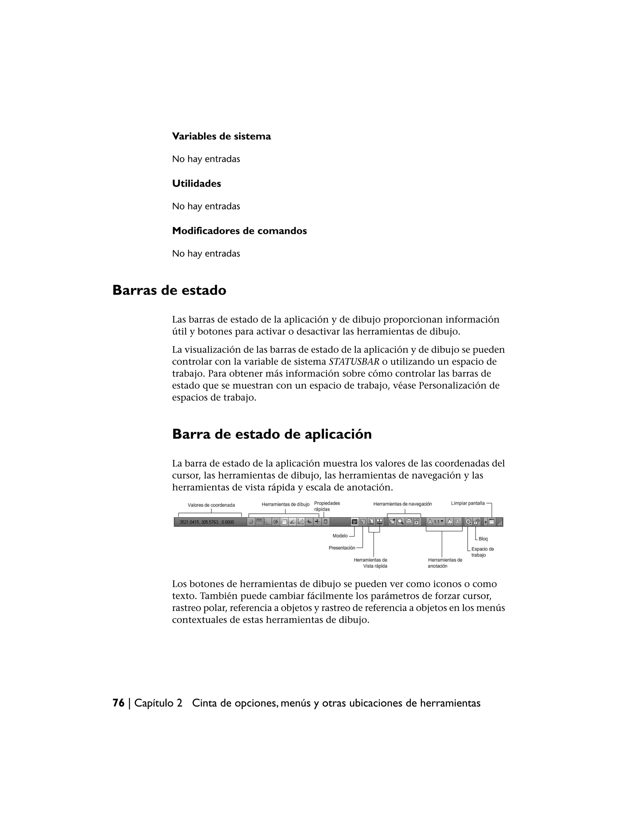 Variables de sistema

            No hay entradas

            Utilidades

            No hay entradas

            Modificadores de comandos

            No hay entradas



Barras de estado
            Las barras de estado de la aplicación y de dibujo proporcionan información
            útil y botones para activar o desactivar las herramientas de dibujo.
            La visualización de las barras de estado de la aplicación y de dibujo se pueden
            controlar con la variable de sistema STATUSBAR o utilizando un espacio de
            trabajo. Para obtener más información sobre cómo controlar las barras de
            estado que se muestran con un espacio de trabajo, véase Personalización de
            espacios de trabajo.



            Barra de estado de aplicación
            La barra de estado de la aplicación muestra los valores de las coordenadas del
            cursor, las herramientas de dibujo, las herramientas de navegación y las
            herramientas de vista rápida y escala de anotación.




            Los botones de herramientas de dibujo se pueden ver como iconos o como
            texto. También puede cambiar fácilmente los parámetros de forzar cursor,
            rastreo polar, referencia a objetos y rastreo de referencia a objetos en los menús
            contextuales de estas herramientas de dibujo.




76 | Capítulo 2 Cinta de opciones, menús y otras ubicaciones de herramientas
 