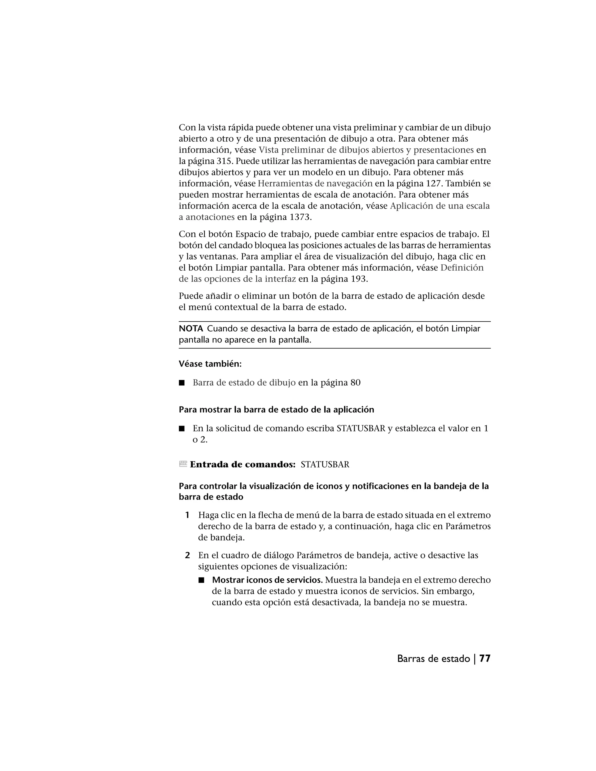 Con la vista rápida puede obtener una vista preliminar y cambiar de un dibujo
abierto a otro y de una presentación de dibujo a otra. Para obtener más
información, véase Vista preliminar de dibujos abiertos y presentaciones en
la página 315. Puede utilizar las herramientas de navegación para cambiar entre
dibujos abiertos y para ver un modelo en un dibujo. Para obtener más
información, véase Herramientas de navegación en la página 127. También se
pueden mostrar herramientas de escala de anotación. Para obtener más
información acerca de la escala de anotación, véase Aplicación de una escala
a anotaciones en la página 1373.
Con el botón Espacio de trabajo, puede cambiar entre espacios de trabajo. El
botón del candado bloquea las posiciones actuales de las barras de herramientas
y las ventanas. Para ampliar el área de visualización del dibujo, haga clic en
el botón Limpiar pantalla. Para obtener más información, véase Definición
de las opciones de la interfaz en la página 193.
Puede añadir o eliminar un botón de la barra de estado de aplicación desde
el menú contextual de la barra de estado.

NOTA Cuando se desactiva la barra de estado de aplicación, el botón Limpiar
pantalla no aparece en la pantalla.

Véase también:

■    Barra de estado de dibujo en la página 80


Para mostrar la barra de estado de la aplicación

■    En la solicitud de comando escriba STATUSBAR y establezca el valor en 1
     o 2.

     Entrada de comandos: STATUSBAR

Para controlar la visualización de iconos y notificaciones en la bandeja de la
barra de estado

    1 Haga clic en la flecha de menú de la barra de estado situada en el extremo
      derecho de la barra de estado y, a continuación, haga clic en Parámetros
      de bandeja.

    2 En el cuadro de diálogo Parámetros de bandeja, active o desactive las
      siguientes opciones de visualización:
       ■   Mostrar iconos de servicios. Muestra la bandeja en el extremo derecho
           de la barra de estado y muestra iconos de servicios. Sin embargo,
           cuando esta opción está desactivada, la bandeja no se muestra.




                                                        Barras de estado | 77
 