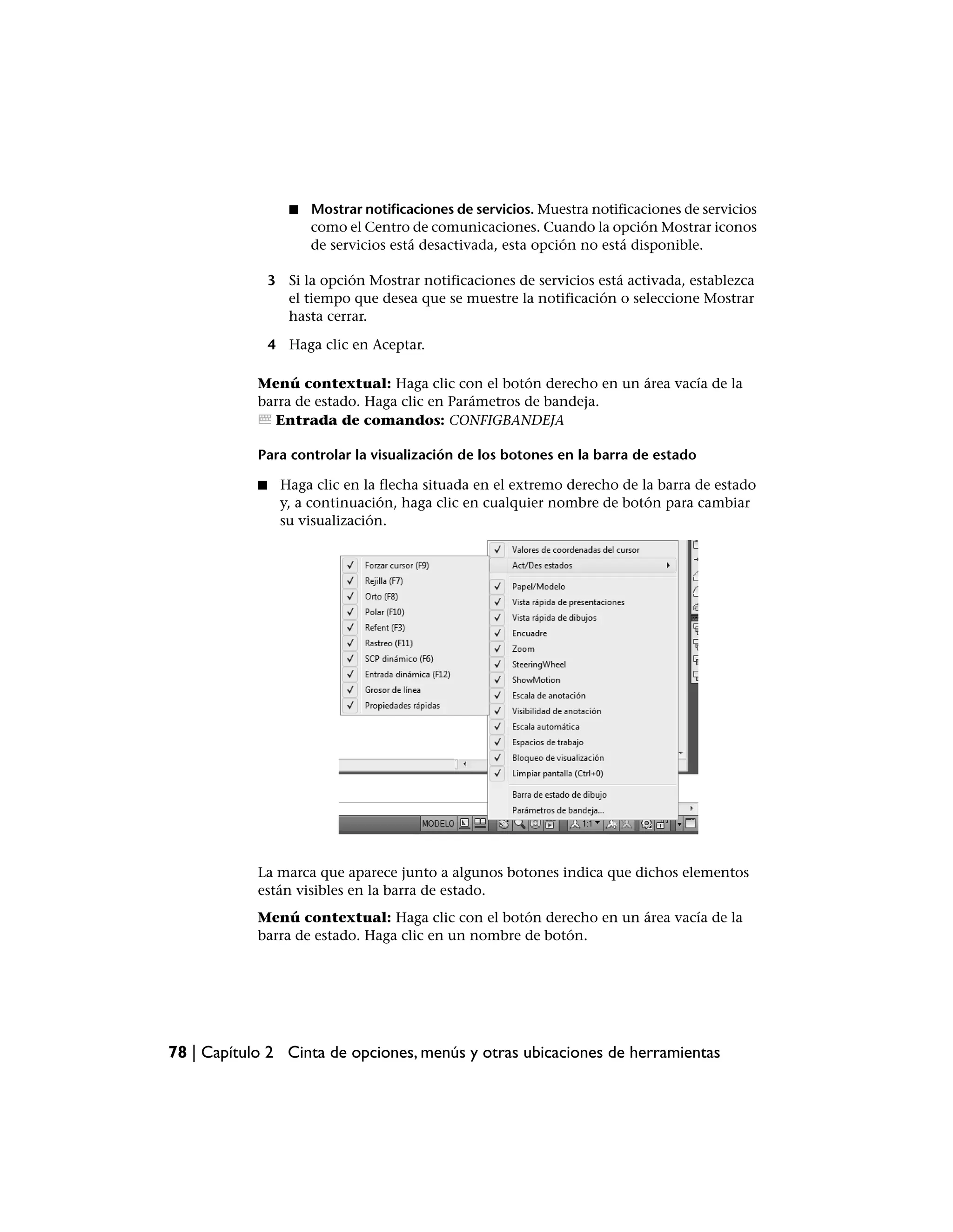 ■   Mostrar notificaciones de servicios. Muestra notificaciones de servicios
                       como el Centro de comunicaciones. Cuando la opción Mostrar iconos
                       de servicios está desactivada, esta opción no está disponible.

                3 Si la opción Mostrar notificaciones de servicios está activada, establezca
                  el tiempo que desea que se muestre la notificación o seleccione Mostrar
                  hasta cerrar.

                4 Haga clic en Aceptar.

            Menú contextual: Haga clic con el botón derecho en un área vacía de la
            barra de estado. Haga clic en Parámetros de bandeja.
              Entrada de comandos: CONFIGBANDEJA

            Para controlar la visualización de los botones en la barra de estado

            ■    Haga clic en la flecha situada en el extremo derecho de la barra de estado
                 y, a continuación, haga clic en cualquier nombre de botón para cambiar
                 su visualización.




            La marca que aparece junto a algunos botones indica que dichos elementos
            están visibles en la barra de estado.
            Menú contextual: Haga clic con el botón derecho en un área vacía de la
            barra de estado. Haga clic en un nombre de botón.




78 | Capítulo 2 Cinta de opciones, menús y otras ubicaciones de herramientas
 