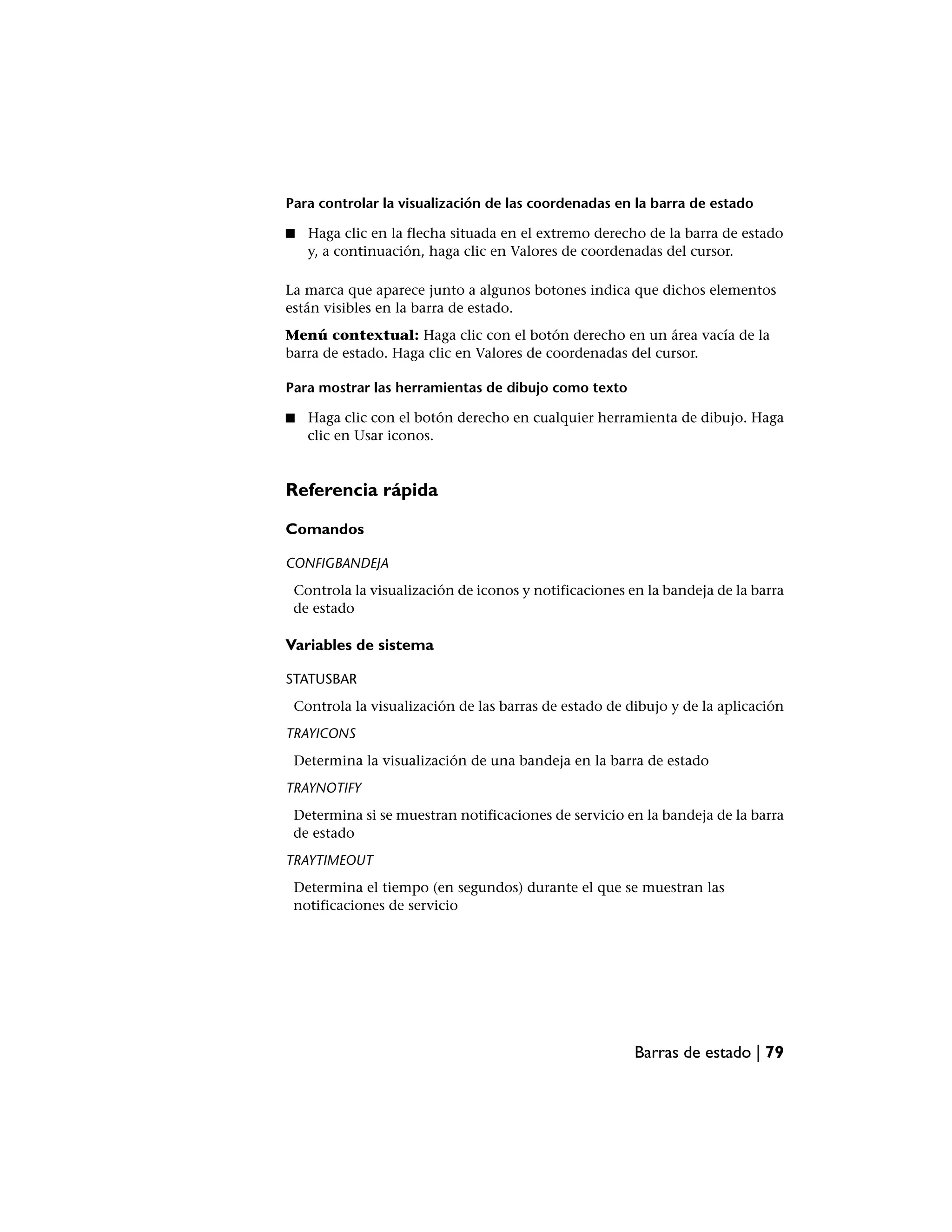 Para controlar la visualización de las coordenadas en la barra de estado

■   Haga clic en la flecha situada en el extremo derecho de la barra de estado
    y, a continuación, haga clic en Valores de coordenadas del cursor.

La marca que aparece junto a algunos botones indica que dichos elementos
están visibles en la barra de estado.
Menú contextual: Haga clic con el botón derecho en un área vacía de la
barra de estado. Haga clic en Valores de coordenadas del cursor.

Para mostrar las herramientas de dibujo como texto

■   Haga clic con el botón derecho en cualquier herramienta de dibujo. Haga
    clic en Usar iconos.


Referencia rápida

Comandos

CONFIGBANDEJA
 Controla la visualización de iconos y notificaciones en la bandeja de la barra
 de estado

Variables de sistema

STATUSBAR
 Controla la visualización de las barras de estado de dibujo y de la aplicación
TRAYICONS
 Determina la visualización de una bandeja en la barra de estado
TRAYNOTIFY
 Determina si se muestran notificaciones de servicio en la bandeja de la barra
 de estado
TRAYTIMEOUT
 Determina el tiempo (en segundos) durante el que se muestran las
 notificaciones de servicio




                                                       Barras de estado | 79
 