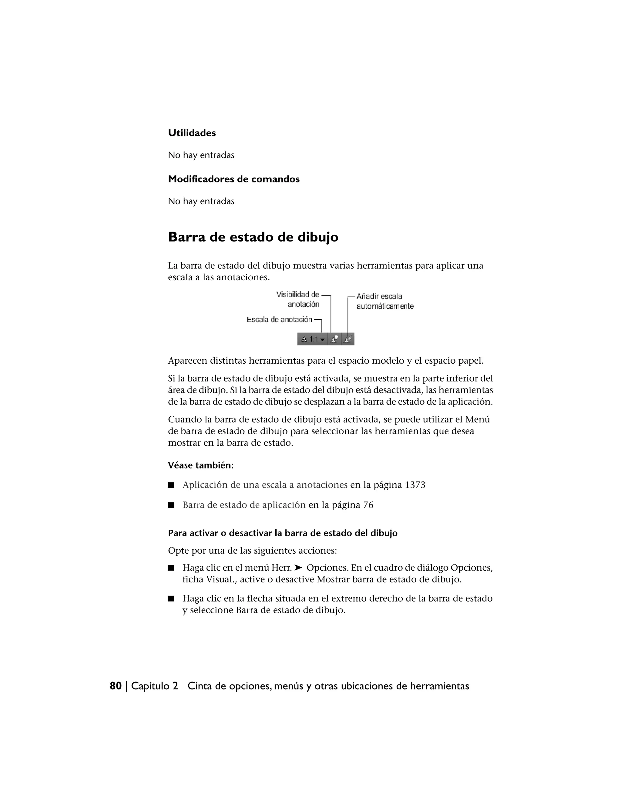 Utilidades

            No hay entradas

            Modificadores de comandos

            No hay entradas



            Barra de estado de dibujo
            La barra de estado del dibujo muestra varias herramientas para aplicar una
            escala a las anotaciones.




            Aparecen distintas herramientas para el espacio modelo y el espacio papel.
            Si la barra de estado de dibujo está activada, se muestra en la parte inferior del
            área de dibujo. Si la barra de estado del dibujo está desactivada, las herramientas
            de la barra de estado de dibujo se desplazan a la barra de estado de la aplicación.
            Cuando la barra de estado de dibujo está activada, se puede utilizar el Menú
            de barra de estado de dibujo para seleccionar las herramientas que desea
            mostrar en la barra de estado.

            Véase también:

            ■   Aplicación de una escala a anotaciones en la página 1373

            ■   Barra de estado de aplicación en la página 76


            Para activar o desactivar la barra de estado del dibujo
            Opte por una de las siguientes acciones:
            ■   Haga clic en el menú Herr. ➤ Opciones. En el cuadro de diálogo Opciones,
                ficha Visual., active o desactive Mostrar barra de estado de dibujo.

            ■   Haga clic en la flecha situada en el extremo derecho de la barra de estado
                y seleccione Barra de estado de dibujo.




80 | Capítulo 2 Cinta de opciones, menús y otras ubicaciones de herramientas
 