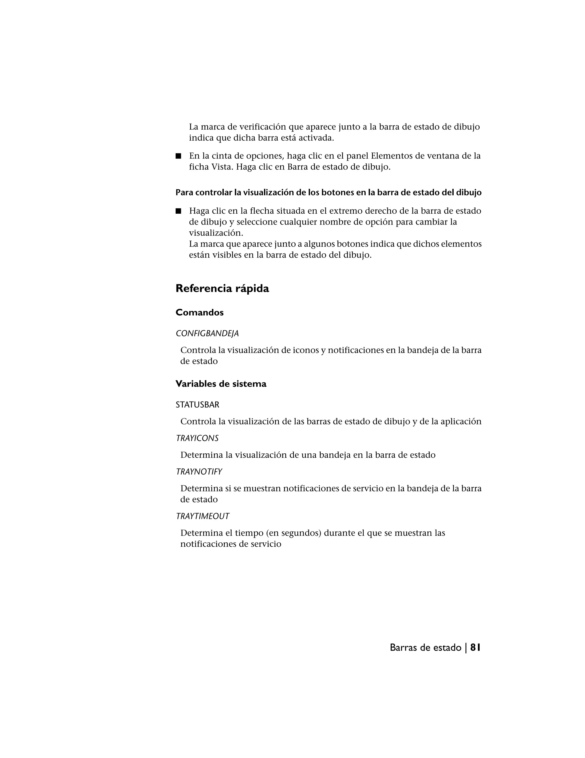 La marca de verificación que aparece junto a la barra de estado de dibujo
    indica que dicha barra está activada.

■   En la cinta de opciones, haga clic en el panel Elementos de ventana de la
    ficha Vista. Haga clic en Barra de estado de dibujo.

Para controlar la visualización de los botones en la barra de estado del dibujo

■   Haga clic en la flecha situada en el extremo derecho de la barra de estado
    de dibujo y seleccione cualquier nombre de opción para cambiar la
    visualización.
    La marca que aparece junto a algunos botones indica que dichos elementos
    están visibles en la barra de estado del dibujo.


Referencia rápida

Comandos

CONFIGBANDEJA
 Controla la visualización de iconos y notificaciones en la bandeja de la barra
 de estado

Variables de sistema

STATUSBAR
 Controla la visualización de las barras de estado de dibujo y de la aplicación
TRAYICONS
 Determina la visualización de una bandeja en la barra de estado
TRAYNOTIFY
 Determina si se muestran notificaciones de servicio en la bandeja de la barra
 de estado
TRAYTIMEOUT
 Determina el tiempo (en segundos) durante el que se muestran las
 notificaciones de servicio




                                                       Barras de estado | 81
 