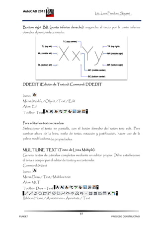 Lic. Luis Panduro Sajami
AutoCAD 2013
97
Bottom right BR (punto inferior derecho): engancha el texto por la parte inferior
derecha al punto seleccionado.
DDEDIT (Edición de Textos): Command: DDEDIT
Icono:
Menú: Modify / Object / Text / Edit
Alias: Ed
Toolbar: Text
Para editar los textos creados:
Seleccionar el texto en pantalla, con el botón derecho del ratón: text edit. Para
cambiar altura de la letra, estilo de texto, rotación y justificación, hacer uso de la
paleta modificadora de propiedades.
MULTILINE TEXT (Texto de Línea Múltiple):
Genera textos de párrafos completos mediante un editor propio. Debe establecerse
el área a ocupar por el editor de texto y su contenido.
Command: Mtext
Icono:
Menú: Draw / Text / Multiline text
Alias: Mt,T
Toolbar: Draw –Text
Ribbon: Home / Annotation – Annotate / Text
FUNDET PROCESO CONSTRUCTIVO
 