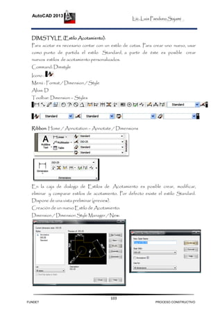 Lic. Luis Panduro Sajami
AutoCAD 2013
103
DIMSTYLE (Estilo Acotamiento):
Para acotar es necesario contar con un estilo de cotas. Para crear uno nuevo, usar
como punto de partida el estilo Standard, a partir de éste es posible crear
nuevos estilos de acotamiento personalizados.
Command: Dimstyle
Icono :
Menú : Format / Dimension / Style
Alias: D
Toolbar: Dimension – Styles
Ribbon: Home / Annotation – Annotate / Dimensions
En la caja de dialogo de Estilos de Acotamiento es posible crear, modificar,
eliminar y comparar estilos de acotamiento. Por defecto existe el estilo Standard.
Dispone de una vista preliminar (preview).
Creación de un nuevo Estilo de Acotamiento:
Dimension / Dimension Style Manager / New:
FUNDET PROCESO CONSTRUCTIVO
 