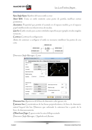 Lic. Luis Panduro Sajami
AutoCAD 2013
104
New Style Name: Nombre del nuevo estilo a crear
Start With: Toma un estilo existente como punto de partida, modificar ciertos
parámetros.
Annotative: Propiedad que permite el acotado en el espacio modelo y en el espacio
papel estableciendo una relación única de escalas.
Use for: Estilo creado para acotar entidades específicas por ejemplo círculos ángulos
rectas etc.
Continue: Continuar la configuración.
Antes de comenzar a configurar el estilo es necesario establecer las partes de una
cota:
Dimension Style Manager / Lines
Dimension line: Apariencia de la línea de dimensión: color, grosor, etc.
Extension line: Características de las líneas perpendiculares a la línea de dimensión:
extend beyond dim line: Distancia que sobresale la extension line a partir de la
línea de dimensionamiento
Offset fromOrigin: Espacio entre la cota al dibujo acotado
Dimension Style Manager / Symbols and Arrows:
FUNDET PROCESO CONSTRUCTIVO
 