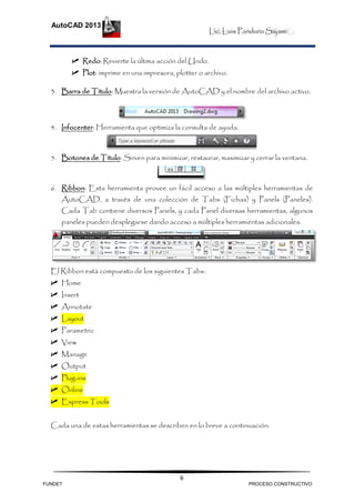 Lic. Luis Panduro Sajami
AutoCAD 2013
6
 Redo: Revierte la última acción del Undo.
 Plot: imprime en una impresora, plotter o archivo.
3. Barra de Título: Muestra la versión de AutoCAD y el nombre del archivo activo.
4. Infocenter: Herramienta que optimiza la consulta de ayuda.
5. Botones de Título: Sirven para minimizar, restaurar, maximizar y cerrar la ventana.
6. Ribbon: Esta herramienta provee un fácil acceso a las múltiples herramientas de
AutoCAD, a través de una colección de Tabs (Fichas) y Panels (Paneles).
Cada Tab contiene diversos Panels, y cada Panel diversas herramientas, algunos
paneles pueden desplegarse dando acceso a múltiples herramientas adicionales.
El Ribbon está compuesto de los siguientes Tabs:
 Home
 Insert
 Annotate
 Layout
 Parametric
 View
 Manage
 Output
 Plug-ins
 Online
 Express Tools
Cada una de estas herramientas se describen en lo breve a continuación:
FUNDET PROCESO CONSTRUCTIVO
 
