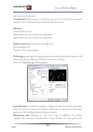 Lic. Luis Panduro Sajami
AutoCAD 2013
107
entre las líneas de extensión.
Text placement: Opciones para cuando sea necesario mover el texto de su posición
original, es decir la determinada por el estilo de dimensionamiento.
Opciones:
Junto a la línea de cota
Sobre la línea de cota con flecha de señalamiento
Sobre la línea de cota sin flecha de señalamiento.
Scale for dimensions: Escala de la cota: Opciones:
Usar escala general 1
Escalar cotas en espacio papel
Find turning: permite ignorar cualquier parámetro predeterminado para la posición del
texto y colocarlo manualmente a medida que se acota en el dibujo.
Dimension Style Manager /Primary Units
Linear dimensions: Formato de unidades a utilizar, precisión (cantidad de decimales),
diseño de cotas con números fraccionales, símbolo para la separación de decimales,
aproximación de medidas, prefijos y sufijos para textos.
Measurement scale: Determina un valor por el que se multiplican las medidas
originales del acotamiento. Casilla donde se fijará el factor de escala para acotar
FUNDET PROCESO CONSTRUCTIVO
 