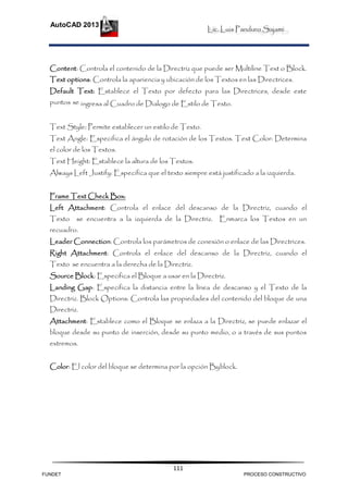Lic. Luis Panduro Sajami.
AutoCAD 2013
111
Content: Controla el contenido de la Directriz que puede ser Multiline Text o Block.
Text options: Controla la apariencia y ubicación de los Textos en las Directrices.
Default Text: Establece el Texto por defecto para las Directrices, desde este
puntos se ingresa al Cuadro de Dialogo de Estilo de Texto.
Text Style: Permite establecer un estilo de Texto.
Text Angle: Especifica el ángulo de rotación de los Textos. Text Color: Determina
el color de los Textos.
Text Height: Establece la altura de los Textos.
Always Left Justify: Especifica que el texto siempre está justificado a la izquierda.
Frame Text Check Box:
Left Attachment: Controla el enlace del descanso de la Directriz, cuando el
Texto se encuentra a la izquierda de la Directriz. Enmarca los Textos en un
recuadro.
Leader Connection: Controla los parámetros de conexión o enlace de las Directrices.
Right Attachment: Controla el enlace del descanso de la Directriz, cuando el
Texto se encuentra a la derecha de la Directriz.
Source Block: Especifica el Bloque a usar en la Directriz.
Landing Gap: Especifica la distancia entre la línea de descanso y el Texto de la
Directriz. Block Options: Controla las propiedades del contenido del bloque de una
Directriz.
Attachment: Establece como el Bloque se enlaza a la Directriz, se puede enlazar el
bloque desde su punto de inserción, desde su punto medio, o a través de sus puntos
extremos.
Color: El color del bloque se determina por la opción Byblock.
FUNDET PROCESO CONSTRUCTIVO
 