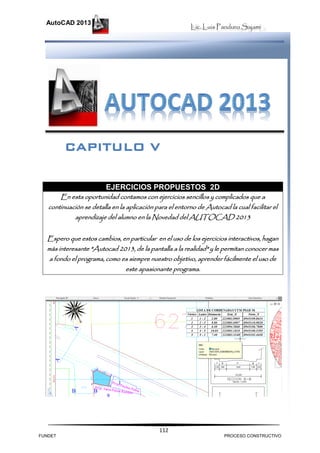 Lic. Luis Panduro Sajami
AutoCAD 2013
112
EJERCICIOS PROPUESTOS 2D
En esta oportunidad contamos con ejercicios sencillos y complicados que a
continuación se detalla en la aplicación para el entorno de Autocad la cual facilitar el
aprendizaje del alumno en la Novedad del AUTOCAD 2013
Espero que estos cambios, en particular en el uso de los ejercicios interactivos, hagan
más interesante "Autocad 2013, de la pantalla a la realidad" y le permitan conocer mas
a fondo el programa, como es siempre nuestro objetivo, aprender fácilmente el uso de
este apasionante programa.
CAPITULO V
FUNDET PROCESO CONSTRUCTIVO
 